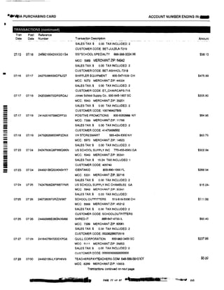 I
=:!!I
-----------:!:!:
--
!II
-
=-
-
;;;::;;
....A PURCHASING CARD
TRANSACTIONS (contmued)
Tran Post Reference
Date Date Number
07115 07116 2469216642XXGD1G4
07116 07117 242753965S6DF6JG7
07/17 07i19 2420298670GRSRQ4J
01;17 07119 241420167S66DPF33
07118 07119 2479262685SWP2DNX
07123 07124 24247606Q8PW8Q6KN
07123 07!24 244921560S0KN6HY7
07124 07125 74247606O8PW8TFNR
07125 07126 24072806F0RZ3V987
07/25 07126 24493986E06GNXM88
07127 07!29 24164076H320EKPG6
07!29 0713() 24492156JLY3PH6V9
Transaction Description
-� - -- -�- ·--·----•
SALES TAX:$ 0.00 TAX INCLUDED: 2
CUSTOMER CODE: BET·JULBLA·7219
ssI·scHOOL SPECIALTY 888-388-3224 WI
MCC: 5969 MERCHANTZIP: 54942
SALES TAX:$ 0.00 TAX INCLUDED: 2
CUSTOMER CODE: BET•ASHHOL-7219
SHIFFLER EQUIPMENT 800-5471539 OH
MCC: 5072 MERCHANT ZIP: 44024
SALES TAX:$ 0.00 TAX INCLUDED: 2
CUSTOMER CODE: ET_CHAIRCAPS-715
Jones School Supply Co., 800-845--1807 SC
MCC: 5943 MERCHANT ZIP: 29201
SALES TAX:$ 0,()0 TAX INCLUDED: 2
CUSTOMER CODE: 100748427508
POSITIVE PROMOTIONS 800-6352666 NY
MCC: 7399 MERCHANT ZIP: 11788
SALES TAX:$ 0.00 TAX INCLUDED: 2
CUSTOMER CODE: 41470899562
VH STORESMART 585-424·5300 NY
MCC: 5970 MERCHANT ZIP: 14623
SALES TAX:$ 0.00 TAX INCLUDED: 0
US SCHOOL SUPPLY INC n0-455-8900 GA
MCC: 5943 MERCHANT ZIP: 30341
SALES TAX:$ 15.24 TAX INCLUDED: 1
CUSTOMER CODE: 405740
IDENTAKID 800-890-1000 FL
MCC: 5331 MERCHANT ZIP: 33716
SALES TAX:$ 0.00 TAX INCLUDED: 2
US SCHOOL SUPPLY INC CHAMBLEE GA
MCC: 5843 MERCHANT ZIP: 30341
SALES TAX:$ 0.00 TAX INCLUDED:
SCHOOL OUTFITTERS 513-619-5336 OH
MCC: 5999 MERCHANT ZIP: 45212
SALES TAX:$ 0.00 TAX INCLUDED: 2
CUSTOMER CODE: SCHOOLOUTFITTERS
SHRED-IT 886-647•4733 IL
MCC: 7399 MERCHANT ZfP: 60061
SALES TAX:$ 0.00 TAX INCLUDED: 2
CUSTOMER CODE: 0033&256072519
QUILL CORPORATION 800-982·3400 SC
MCC: 5111 MERCHANT ZIP: 29203
SALES TAX:$ 0.00 TAX INCLUDED: 2
CUSTOMER CODE: 000000000000000
TEACHERSPAYTEACHERS.COM 646-588-0910 NV
MCC: 8299 MERCHANTZIP: 10003
Transactions continued on next pagli
ACCOUNT NUMBER ENDING IN:-
Amount
$98.13
$475.99
$205.80
$64.95
$63.79
$302.84
$268.94
$15.24·
$111.68
$63.40
$237.99
$:,.00
a s-r-m• PAGE 77 of 87 ., :rrill ll■ ttr��� ·,it� 203
 