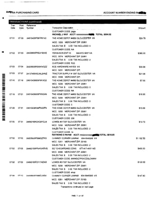 •
•
-
-=--
---
-=-
liilliffsA PURCHASING CARD
TRANSACTIONS (continued)
Tran Post Reference
Date Date Number
07!01 07,03 24610435P09FP61V2
07!02 07103 244S5655PRE4Y90VE
07i03 07!04 24205635RS66KVGZZ
07!03 07.1
07 24137465VEJML2HNZ
07116 07i18 24610436609FM1XQ2
07118 07121 24610436809FKNSAN
07129 07!31 24610436K09FN3XFN
07130 07131 24692166K2XQ8YQJ8
07102 07!03 24205635PS66QZTK5
01102 07103 24492155PAVKVKIWS
07102 07103 24692165P2Y17ADNB
07109 07/10 24205635YSS6DJ3GA
Transaction DElscription
CUSTOMER CODE: page
ACCOUNT NUMBER ENDING IN pL
Amount
MICHAEL J MAY ACCT: xxxxxxxxxxx- TOTAL: $304.02
THE HOME DEPOT #4650 GLOUCESTER VA
MCC: 5200 MERCI-IANT ZIP: 2'.3061
SALES TAX:$ 0.00 TAX INCLUDED: 0
CUSTOMER CODE: NA
FERGUSON ENT 10 844-872-3857 VA
MCC: 5074 MERCHANT ZIP: 23061
SALES TAX:$ 0.00 TAX INCLUDED:2
CUSTOMER CODE: R22
ACE HARDWARE HAYES VA
MCC: 5251 MERCHANT ZIP:
TRACTOR SUPPLY# 1297 GLOUCESTER VA
MCC: 5599 MERCHANT ZIP:
THE HOME DEPOT #4650 GLOUCESTER VA
MCC: 5200 MERCHANT ZIP: 23061
SALES TAX:$ 0.00 TAXINCLUDED: O
CUSTOMER CODE: NA
THE HOME DEPOT #4650 GLOUCESTER VA
MCC: 5200 MERCHANT ZIP: 23061
SALES TAX:$ 0.00 TAX INCLUDED: 0
CUSTOMER CODE: O
THE HOME DEPOT #4650 GLOUCESTER VA
MCC: 5200 MERCHANT ZIP: 23061
SALES TAX:$ 0.00 TAX INCLUDED: 0
CUSTOMER CODE: 238
LOWES #01723• GLOUCESTER VA
MCC: 5200 MERCHANT ZIP: 23061
SALES TAX:$ 0.00 TAX INCLUDED: 2
CUSTOMER CODE: no
RAYMOND D PAYNE ACCT: xxux.xx.xxxx--TOTAL: $619.83
CHIMNEY CORNER LAWNM 804-6945385 VA
MCC: 5261 MERCHANT ZIP: 23183
SALES TAX:$ 0.00 TAX INCLUDED: 2
SQ 'CHESAPEAKE CONS an-417-4551 MD
MCC: 8398 MERCHANT ZIP: 20901
SALES TAX:$ 0.00 TAX INCLUDED: 2
CUSTOMER CODE: 8WWGQ7PSXCDGLOMWV
LOWES #01723• GLOUCESTER VA
MCC: 5200 MERCHANT ZIP: 23061
SALES TAX:$ 0.00 TAX INCLUDED: 2
CUSTOMER CODE: shop
CHIMNEY CORNER LAWNM 804-6945385 VA
MCC; 5261 MERCHANT ZJP: 2!3183
SALES TAX:$ 0.00 TAX INCLUDED: 2
Transactions continued on next page
PAGE 7 of 87
$24.76
$385.00
$33.98
$21.98
$7.55
$19.95
$13.89
$12.72
$1192.50
$430.00
$130.52
$147.80
 