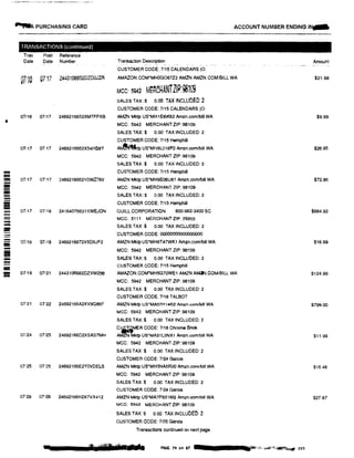 ....A PURCHASING CARO ACCOUNT NUMBER ENDING IN...
TRANSACTIONS (continued)
Tran Post Reference
Date Date Number Transaction Description Amount
CUSTOMER CODE: 7!15 CALENDARS (0
07110 07!17 2443106652DZDOJZR AMAZON.COM*MHOG067Z2 AMZN AMZN.COM!BILL WA $21.98
MCC: 5942 M�RC�ANTZIP'.98109
SALES TAX:$ o.oo TAX INCLUDED:2
CUSTOMER CODE: 7/15 CALENDARS (0
07/16 07/17 2469216652XMTFPXB AMZN Mktp US*MH1El6K62 Amzn.com/blll WA $9.99
MCC: 5942 MERCHANT ZIP: 98109
SALES TAX:$ 0.00 TAX INCLUDED: 2
CUSTOMER CODE: 7115 Hemphill
01111 07.17 2469216662X54H68Y A� US*MH9L018FO Amzn.com/bill WA $26.95
MCC: 5942 MERCHANT ZIP: 98109
SALES TAX:$ 0.00 TAX INCLUDED: 2
!!!!!!!i CUSTOMER CODE: 7115 Hemphill
- 07117 07/17 2469216662YOWZ76V AMZN Mktp US*MH9S06US1 Amzn.comlbill WA $72.86
- MCC: 5942 MERCHANT ZIP: 98109---- SALES TAX:$ 0.00 TAX INCLUDED: 2-- CUSTOMER CODE: 7115 Hemphill
= 07117 07/18 24164076631XWEJDN QUILL CORPORATION 800-982-3400 SC $884.92=- MCC: 5111 MERCHANT ZIP: 29203
SALES TAX:$ 0.00 TAX INCLUDED: 2
- CUSTOMER CODE: 000000000000000
- 07118 07i19 2469216672X5D6JF2 AMZN Mktp US*MH8T47WK1 Amzn.comlbRI WA $16.99
- MCC: 5942 MERCHANT ZIP: 98109
SALES TAX:$ 0.00 TAX INCLUOED: 2
= CUSTOMER CODE: 7115 Hemphill
- 07119 07121 2443106682DZVW256 AMAZON.COM"MH5G70WE1 AMZN AMZN.COM/BILL WA $124.99;;;;;
MCC: 5942 MERCHANT ZIP: 98109
SALES TAX:$ 0.00 TAX INCLUDED: 2
CUSTOMER CODE: 7118 TALBOT
07/21 07122 24692166A2XV9086F AMZN Mktp us·MA57H1452 Amzn.com/bill WA $799.00
MCC: 5942 MERCHANT ZIP: 98109
SALES TAX:$ 0.00 TAX INCLUDED: 2
07/24 07125 24692166D2XSAS7MH
Ci,IiMER CODE: 7118 Chrome Book
AMZN Mktp US*MA31L5NX1 Amzn.com/bill WA $11.99
MCC: 5942 MERCHANT ZIP: 98109
SALES TAX:$ 0.00 TAX INCLUDED: 2
CUSTOMER CODE: 7124 Garcia
07-'25 07'25 24692166E2YOVDELS AMZN Mktp US.MH5NA5R20 Amzn.comlbill WA $15.46
MCC: 5942 MERCHANT ZIP: 98109
SALES TAX:$ 0.00 TAX INCLUDED: 2
CUSTOMER CODE: 7124 Garcia
07-'28 07129 24692166H2X7VX412 AMZN Mktp US*MA7PS51M2 Amzn.comlbill WA $27.87
MCC: 5942 MERCHANT ZIP: 98109
SALES TAX:$ 0.00 TAX INCLUOEO: 2
CUSTOMER CODE: 7125 Garcia
Transactions continued on next page
.. ··
1 l■�I'11Ill I ·11 PAGE 79 of 87 ··•.-;,c;,,:if/iiiill"r!,� 203
 