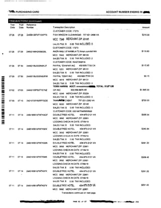 � PURCHASING CARD ACCOUNT NUMBER ENDING IN:...
TRANSACTIONS (continued)
Tran Post Reference
Date Date Number Transaction Description Amount
CUSTOMER CODE: 17273
07126 07!28 24498136F0FY2SPTS FISH WINDOW CLEANING#3 757-921-2698 VA $270.00
MCC: 7349 MERCHANTZIP: 23185
SALES TAX:$ o.oo TAX INCLUDED: 0
CUSTOMER CODE: 17273
07126 07129 24692166H2X89028L AMZN Mktp US*MA98L41T2 Amzn.com/bill WA $119.80
I
MCC: 5942 MERCHANT ZIP: 98109
SALES TAX:$ 0.00 TAX INCLUDED: 2
CUSTOMER CODE: Kim07262019
07!29 01130 24492156JS0SN8KJF PAYPAL•EVAPAR INC 402-935-n33 CA $115.95
MCC: 5251 MERCHANT ZIP: 95131
SALES TAX:$ 0.00 TAX INCLUDED: 0
== 01129 07/30 24492156JS0SN83RW PAYPAL *EBAY INC 402-935-7733 CA $6.15
-= MCC: 4816 MERCHANT ZIP: 95131
- SALES TAX:$ 0.00 TAX INCLUDED: 0--= TERRI HARRIS ACCT: xuxxxnxu TOTAL: $1,811.89--- 07102 07/03 24492155PS0TYET9Z CPIINC 800-558-8976 WI $1.995.00
MCC: 8249 MERCHANT ZIP: 53224-- SALES TAX:$ 0.00 TAXINCLUDED: a
;;a 07;09 07110 24210735Y60RP7GDE TNWflMblt CVENT 757-221•2362 VA $750.00
MCC: 8220 MERCHANT ZIP: 23185
SALES TAX:$ 0.00 TAX INCLUDED:a
= CUSTOMER CODE: 02019070900000000
07t11 07i14 2480165610FW7K9QF DOUBLETREE HOTEL 434·973-2121 VA $306.64
- MCC: 3692 MERCHANT ZIP: 22901
;;;;;;
LODGING CHECK-IN DATE: 07/09/19
- SALES TAX:$ 0.00 TAX INCLUDED:
07111 07!14 2480165610FW7K90V DOUBLETREE HOTEL 434-973-2121 VA $383.84
MCC: 3692 MERCHANT ZIP: 22901
LODGING CHECK-IN DATE: 07/09/19
SALES TAX:$ o 00 TAX INCLUDED:
07111 0714 2480165610FW7K93N OOUBLETREE HOTEL 43'-973-2121 VA $291.20
MCC: 3692 MERCHANT ZIP: 22901
LODGING CHECK-IN DATE: 07109119
SALES TAX:$ 0.00 TAXINCLUDED:
07!11 07'14 2480165610FW7K946 DOUBLETREE HOTEL 434·97:3·2121 VA $309.45
MCC: 3692 MERCHANT ZIP: 22901
LODGING CHECK-IN DATE: 07/09/19
SALES TAX:$ 0.00 TAX INCLUDED:
01:11 07'14 2480165610FW7K97K DOUBLETREE HOTEL 434-973-2121 VA $291.20
MCC: 3692 MERCHANT ZIP: 22901
LODGING CHECK-IN DATE: 07109/19
SALES TAX:$ 0.00 TAX INCLUDED:
07!11 01:14 2480165610FW7K97V DOUBLETREE HOTEL 434.9n.�1�1 VA $291.20
MCC: 3692 MERCHANT ZIP: 22901
Transactions continued on next page
,.,111■111111111 PAGE 81 of 87 iii,� 'as,;,,,i-, ......... 203
 