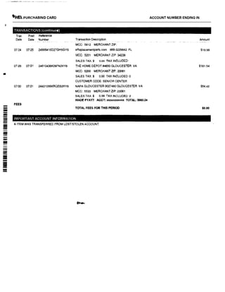 •
---
-
-
�� PURCHASING CARD
TRANSACTIONS (continued)
Tran Post Reference
Date Date Number
07124 07125 24906416D27GH5GYS
07129 071'31 24610436K09FN3VY8
07130 07131 24431056KRQEB2RY8
Transaction Description
MCC: 5812 MERCHANTZIP:
eReplacementparts.com 866-3229842 FL
MCC: 5251 MERCHANT ZIP: 34238
SALES TAX:$ o.oo TAX INCLUDED:
THE HOME DEPOT #4650 GLOUCESTER VA
MCC: 5200 MERCHANT ZIP: 23061
SALES TAX:$ 0.00 TAX INCLUDED: 0
CUSTOMER CODE: SENIOR CENTER
NAPA GLOUCESTER 0027480 GLOUCESTER VA
MCC: 5533 MERCHANT ZIP: 23061
SALES TAX:$ 0.00 TAX INCLUDED: 2
ACCOUNT NUMBER ENDING IN
Amount
$19.98
$181.54
$54.42
FEES
WADE PYATT ACCT: XXX.XXXXll""' TOTAL; $863.24
TOTAL FEES FOR THIS PERIOD $0.00
IMPORTANT ACCOUNT INFORMATION
& ITEM WAS TRANSFERRED FROM LOST/STOLEN ACCOUNT.
 