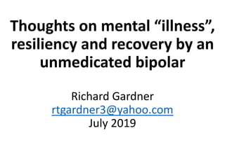 Thoughts on mental “illness”,
resiliency and recovery by an
unmedicated bipolar
Richard Gardner
rtgardner3@yahoo.com
July 2019
 