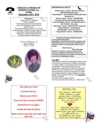 FAMILIES & FRIENDS OF
MURDER VICTIMS, Inc.
(FFMV)
Newsletter JULY 2019
Thank-you:
*Carol Anderson – Website
*Kaiser – Oakland
*St. Anthony’s Catholic Church-Upland
*Christ The Redeemer Catholic Church
Grand Terrace
*First United Methodist Church of La Puente
* Linda Rodriguez – Mother of Angel - Memory Cards
*Janet Garcia Facebook administrators
* Ellie Rossi – Mother of David and Lisa
* Family & Friends of Adam Rivera
In Loving Memory of
Joyce Nelson
8/3/24 – 7/7/85
One Step at a Time
Confront Sorrow,
Express your Grief.
Face your fears and your ANGER.
Determine to live again.
Accept the help of others.
Make a start to put the stars back into
your sky.
Need Someone to Talk To?
* Bertha Flores - Parent - Spanish speaking
(909) 200-5499 (after 3pm)
*Rose Madsen – Parent (909) 798-4803 (after 4pm)
Redlands CA
*Donna Lozano - Parent – 760-660-9054
* Palm Springs/Coachella Valley 10am-9pm
*Linda Rodriguez -Parent – 951-369-0010-Home –
951-732-3255 - Riverside
* Ellie Rossi - Parent - 909-810-8133 Yucaipa CA
* Richard McVoy – Adult Sibling –
909-503-5456 – Grand Terrace CA
* Tanya Powell - Parent – 760-596-2292-
Families & Friends of Murder Victims:
A non-profit organization
Dedicated to providing information, support, and
friendship to persons who have experienced the
death of a loved one through the violent act of
murder
Share Sorrow…..
Share Strength
Mission: To restore a sense of hope and to
provide a pathway to well-being to those who
have lost a loved one to murder and to those who
are victims of attempted murder.
Love Gifts
Love gifts are a specific tax deductible donation made
to the memory of a loved one’s birthday, anniversary
of a death, holiday, or just because which are posted
in newsletter. They are also made by caring
professionals, organizations to help in the work that
FFMV does with victims/survivors. These gifts help
with the expenses incurred in reaching out to others
and operating expenses. When making out a check,
please make payable to FFMV and note Love Gift on
check or envelope.
Love Gifts can be mailed to FFMV-
P.O. Box 11222 San Bernardino, Ca. - 92423-1222
 