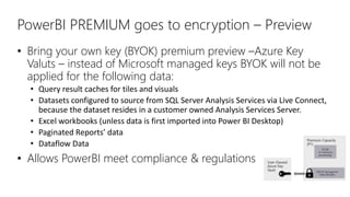 PowerBI PREMIUM goes to encryption – Preview
• Bring your own key (BYOK) premium preview –Azure Key
Valuts – instead of Microsoft managed keys BYOK will not be
applied for the following data:
• Query result caches for tiles and visuals
• Datasets configured to source from SQL Server Analysis Services via Live Connect,
because the dataset resides in a customer owned Analysis Services Server.
• Excel workbooks (unless data is first imported into Power BI Desktop)
• Paginated Reports’ data
• Dataflow Data
• Allows PowerBI meet compliance & regulations
 