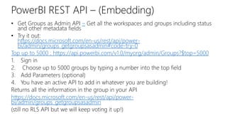 PowerBI REST API – (Embedding)
• Get Groups as Admin API – Get all the workspaces and groups including status
and other metadata fields
• Try it out:
https://docs.microsoft.com/en-us/rest/api/power-
bi/admin/groups_getgroupsasadmin#code-try-0
Top up to 5000 : https://api.powerbi.com/v1.0/myorg/admin/Groups?$top=5000
1. Sign in
2. Choose up to 5000 groups by typing a number into the top field
3. Add Parameters (optional)
4. You have an active API to add in whatever you are building!
Returns all the information in the group in your API
https://docs.microsoft.com/en-us/rest/api/power-
bi/admin/groups_getgroupsasadmin
(still no RLS API but we will keep voting it up!)
 
