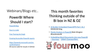 Webinars/Blogs etc..
• AI Builder Embedded PowerAPPS Part 1 & 2
RADACAD blog
• Pareto Analysis in PowerBI Matt Alington
#ExceleratorBI
• Embedding Word Documents into new PowerBI
– fourmoo - Gilbert Quevauvilliers
PowerBI Blog
Guy in a cube
Free Training Avi Singh
Creating Accessible PowerBI reports
https://powerbi.microsoft.com/en-
us/developers/
All source code for visuals in GitHub
PowerBI Where
Should I start?
This month favorites
Thinking outside of the
BI box in NZ & OZ
 
