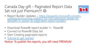 Canada Day gift - Paginated Report Data
Set not just Premium!!! 
• Report Builder Updates – https://powerbi.microsoft.com/en-
us/blog/announcing-support-for-non-premium-power-bi-
datasets-in-power-bi-paginated-report-builder/
• Download PowerBI report builder != PowerBI
• Connect to PowerBI Data Set
• Start Creating paginated reports
• Tutorial to get started
Notice: To publish the reports, you still need PREMIUM
 