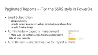 Paginated Reports – (For the SSRS style in PowerBI)
• Email Subscription
• Edit parameters
• Include former parameters values or include new choice field
• Include Preview image
• Admin Portal – capacity management
• Make sure the full transaction history report doesn’t
take all your capacity
• Auto Refresh – enabled feature for report authors
 