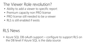The Viewer Role revolution?
• Ability to add a viewer to specific report
• Premium capacity non PRO license
• PRO license still needed to be a viewer
• RLS is still enabled if exists
• Azure SQL DB oAuth support – configure to support RLS on
the DB level if Azure SQL is the data source
RLS News
 