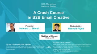 A Crash Course
in B2B Email Creative
Howard J. Sewell Hannah Flynn
Presenter: Moderated by:
TO USE YOUR COMPUTER'S AUDIO:
When the webinar begins, you will be connected to audio using
your computer's microphone and speakers (VoIP). A headset is
recommended.
Webinar will begin:
11:00 am PT
TO USE YOUR TELEPHONE:
If you prefer to use your phone, you must select "Use Telephone"
after joining the webinar and call in using the numbers below.
United States: +1 (914) 614-3221
Access Code: 157-220-146
Audio PIN: Shown after joining the webinar
--OR--
 