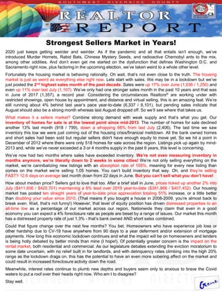 Strongest Sellers Market in Years!
2020 just keeps getting weirder and weirder. As if the pandemic and all that entails isn’t enough, we’ve
introduced Murder Hornets, Rabid Bats, Chinese Mystery Seeds, and radioactive Chernobyl ants to the mix,
among other oddities. And don’t even get me started on the dysfunction that defines Washington D.C. and
Sacramento right now, plus factoring in the upcoming election, we’ve taken weird to a whole other level.
Fortunately the housing market is behaving rationally. Oh wait, that’s not even close to the truth. The housing
market is just as weird as everything else right now. Lets start with sales. We may be in a lockdown but we’ve
just posted the 2nd highest sales month of the past decade. Sales were up 17% over June (1,036 / 1,250) and
even up 11% over last July (1,107). We’ve only had one stronger sales month in the past 10 years and that was
in June of 2017 (1,357), a record year. Considering the circumstances Realtors® are working under with
restricted showings, open house by appointment, and distance and virtual selling, this is an amazing feat. We’re
still running about 4% behind last year’s pace year-to-date (6,337 / 6,101), but pending sales indicate that
August should also be a strong month whereas last August dropped off. So we’ll see where that takes us.
What makes it a sellers market? Combine strong demand with weak supply and that’s what you get. Our
inventory of homes for sale is at the lowest point since mid-2013. The number of homes for sale declined
another 13% last month (918 / 799), down a whopping 66% from last July (2,406). The last time we saw
inventory this low we were just coming out of the housing crisis/financial meltdown. All the bank owned homes
and short sales had been sold but regular sellers didn't have enough equity to move yet. So we hit a point in
December of 2012 where there were only 518 homes for sale across the region. Listings pick up again by mind-
2013 and, while we’ve never exceeded a 3 or 4 months supply in the past 6 years, this level is concerning.
We’ve now had two months where sales have exceeded inventory. We’re not even measuring inventory in
months anymore, we’re literally down to 2 weeks in some cities! We’re not only selling everything on the
market, we’re cannibalizing new listings with an absorption rate of 105%, meaning for every new listing than
comes on the market we’re selling 1.05 homes. You can’t build inventory that way. Oh, and they’re selling
FAST!! 12.6 days on average last month down from 22 days in June. But you can’t sell what you don’t have!
How about median price? Sellers got to love that too. After a brief stall in June, prices ticked up another 2% into
July ($411,606 / $420,701) maintaining a 6% lead over 2019 year-to-date ($381,866 / $407,452). Our housing
market has posted ten straight years of year-to-date price appreciation totaling 51% increase, or a little better
than doubling your value since 2010. (That means if you bought a house in 2008-2009, you’re almost back to
break even. Wait, that’s not funny!) However, that level of equity position has driven distressed properties to an
all-time low as a percentage of our market across our region. Nationwide they claim that even in a good
economy you can expect a 4% foreclosure rate as people are beset by a range of issues. Our market this month
has a distressed property rate of just 1.3% - that’s bank owned AND short sales combined.
Could that figure change over the next few months? You bet. Homeowners who have experience job loss or
other hardship due to CV-19 have anywhere from 90 days to a year deferment and/or extension of mortgage
payments. How long this economic lockdown continues and what the impact will be on homeowners and lenders
is being hotly debated by better minds than mine (I hope!). Of potentially greater concern is the impact on the
rental market, both residential and commercial. As our legislature debates extending the eviction moratorium to
some date uncertain, with no relief built in for landlords, and with delinquency rates climbing into the high 20%
range as the lockdown drags on, this has the potential to have an even more sobering affect on the market and
could result in increased foreclosure activity down the road.
Meanwhile, interest rates continue to plumb new depths and buyers seem only to anxious to brave the Covid
waters to put a roof over their heads right now. Who am I to disagree?
Stay well.
 