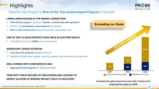 682
866770
722
2,557
2016 2018 2020
Highlights
3
M&I Resources (koz)Inferred Resources (koz)
Increased the gold resource by more than 4 times since
acquiring the project in 2016
1 Mineral Resources Statement, GoldMinds Geoservices – September 2019
Val-d’Or East Project is One of the Top Undeveloped Projects in Canada
RESOURCE GROWTH
Exceeding our Goals
LARGE LANDHOLDINGS IN TOP MINING JURISDICTION
▷ Val-d’Or East project is located in Quebec, a World Class Mining District
▷ 435 km2 of consolidated under-explored land position
▷ Best in class infrastructure allows for low all-in sustainable costs
ONE OF ONLY 6 GOLD DEPOSITS OVER 3MOZ IN OUR PEER GROUP
▷ Total gold resource of 3.4Moz so far and growing
SIGNIFICANT UPSIDE POTENTIAL
▷ Less than 5% property explored thus far
▷ Significant exploration upside, resource growth and new discovery potential
WELL-FUNDED WITH OVER $30M IN CASH
▷ Aggressive drill program for 2020 and 2021
TEAM WITH TRACK RECORD OF DISCOVERIES AND LOOKING TO
REPEAT SUCCESS OF BORDEN PROJECT SOLD TO GOLDCORP
 