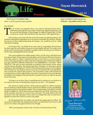 Dear Readers,
T
he 1st of July is an important day in our country. National Doctor’s Day is
celebrated on this day all across India to honour the legendary physician and
the second Chief Minister of West Bengal, Dr. Bidhan Chandra Roy. Dr. Roy
was born on 1st July 1882 and died on the same day in 1962, aged 80 years.
Doctor’s day is even more relevant now in these times of a global pandemic. The
world has realized how dependent we are on doctors and health care workers. Without
the services of these noble professionals, the human race would have lost its battle
with disease long ago.
On Doctor’s Day, I on behalf of my team want to congratulate all the doctors
for their round the clock efforts to keep our society healthy and safe. No words can do
justice to their monumental contribution to public welfare. We also pay our tributes to
Dr. B.C.Roy, a distinguished doctor himself.
The recent pandemic has added another risk to our life. Every individual owns
two types of assets. Some assets are transferable to our loved ones like house, business,
land, cash, stocks etc. There is another asset that we own, that we can use as long as
we live, but cannot transfer to others. This asset is based on four endowments that we
have got: TALENTS, BRAND, INTELLECT and EXPERIENCE. I call them “TRUE
WEALTH”. This asset of every individual is essential for their family, society, nation
and also all over the globe. This must be protected. Therefore, we must give a special
emphasis to ‘Risk Management’. COVID 19 has threatened the human race throughout
the world and our very existence seems to be at risk. It is therefore the most appropriate
time to realize the need for life insurance. The uncertainity of life is always there but
in normal times we don’t really dwell on such issues. At present however, our attention
has shifted to the fragility of life and therefore we need to secure our risks for the sake
of our loved ones.
“As long as we are alive, there is something more to be given to our mission, so
our mission can never be foundering as long as we are alive.” – Sir Gopinath.
Our mission is simple and firm. When premium paid In by millions of people
turnourindustry’swheels,buildourhomes,educateourchildren,weareaccomplishing
the greatest good for the greatest number. We are perpetuating “Life, liberty, and the
pursuit of happiness.” We are preserving our democratic way of life. This macro-view
of life insurance motivates us to serve more and more. We firmly believe that Life
Insurance is the only expression of love and it is so simple that only we need to do a
signature to prove how much we care for our people.
We feel gratitude that our readers, our clients have appreciated our efforts. We
can assure you that with your enduring association, we shall extend our services to add
more to our values. Your good wishes are our strength.
With warm greeting to all from Life-A-Promise on National Doctor’s Day.
LifeA Promise
Nayan Bhowmick
Vol. III
For Private Circulation Only
ISSUE - II & III (Apr-June & July-Sep’2020)
Email : nayanbhowmicklic@gmail.com
Website : nayanbhowmick.com
Nayan Bhowmick
Development Officer
Senior Business Associates
L.I.C. of India, Shillong Branch
 