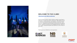 WELCOME TO THE CLIMB!
#RelentlessClimber #MountainMonday
In the summer of 2016, twelve climbers scaled Longs Peak in
Colorado to scratch the itch for adventure. Little did they know
by climbing a mountain they were starting a movement. 400
survivors, caregivers and advocates have joined us by getting
active, creating connections and strengthening their resolve to
push higher, overcome barriers and Climb for a Cure. Now it’s
your turn!
Thank you to our Climb for a Cure sponsors:
 