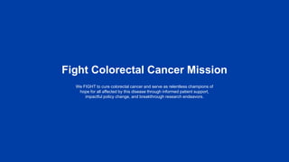 Fight Colorectal Cancer Mission
We FIGHT to cure colorectal cancer and serve as relentless champions of
hope for all affected by this disease through informed patient support,
impactful policy change, and breakthrough research endeavors.
 