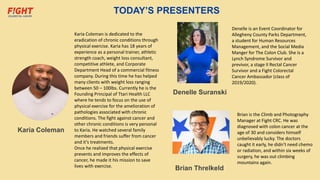 TODAY’S PRESENTERS
Karia Coleman
Karia Coleman is dedicated to the
eradication of chronic conditions through
physical exercise. Karia has 18 years of
experience as a personal trainer, athletic
strength coach, weight loss consultant,
competitive athlete, and Corporate
Department Head of a commercial fitness
company. During this time he has helped
many clients with weight loss ranging
between 50 – 100lbs. Currently he is the
Founding Principal of Ttari Health LLC
where he tends to focus on the use of
physical exercise for the amelioration of
pathologies associated with chronic
conditions. The fight against cancer and
other chronic conditions is very personal
to Karia. He watched several family
members and friends suffer from cancer
and it’s treatments.
Once he realized that physical exercise
prevents and improves the effects of
cancer, he made it his mission to save
lives with exercise.
Brian Threlkeld
Denelle Suranski
Brian is the Climb and Photography
Manager at Fight CRC. He was
diagnosed with colon cancer at the
age of 30 and considers himself
unbelievably lucky. The doctors
caught it early, he didn’t need chemo
or radiation, and within six weeks of
surgery, he was out climbing
mountains again.
Denelle is an Event Coordinator for
Allegheny County Parks Department,
a student for Human Resources
Management, and the Social Media
Manger for The Colon Club. She is a
Lynch Syndrome Survivor and
previvor, a stage II Rectal Cancer
Survivor and a Fight Colorectal
Cancer Ambassador (class of
2019/2020).
 
