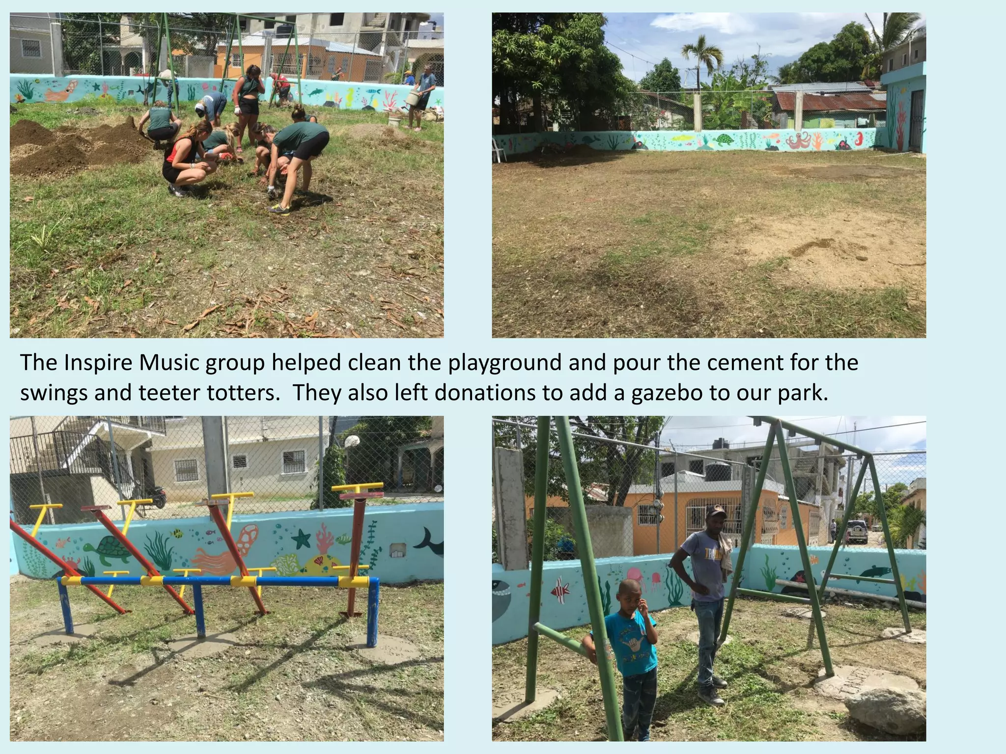 The Inspire Music group helped clean the playground and pour the cement for the
swings and teeter totters. They also left donations to add a gazebo to our park.
 