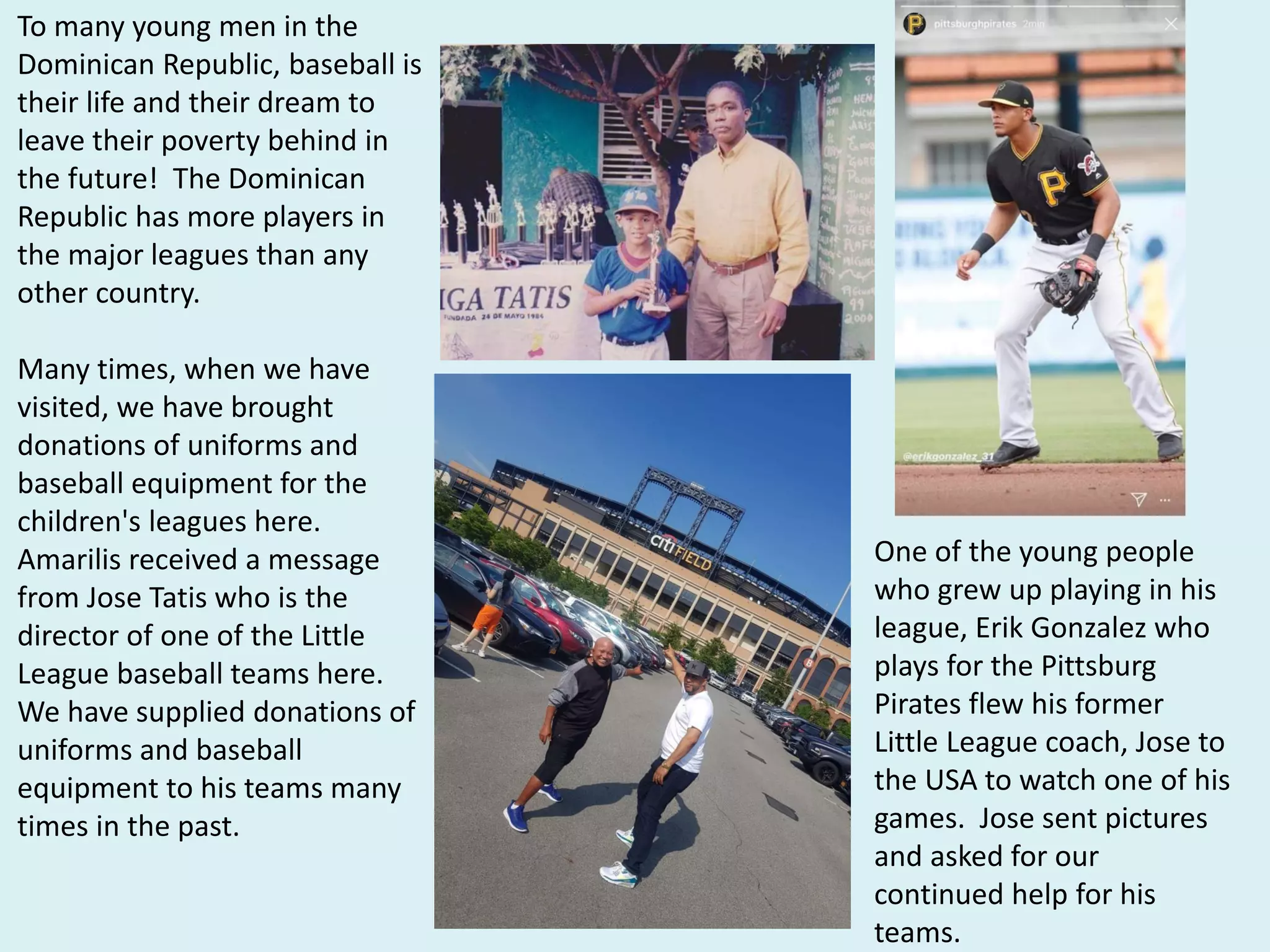 To many young men in the
Dominican Republic, baseball is
their life and their dream to
leave their poverty behind in
the future! The Dominican
Republic has more players in
the major leagues than any
other country.
Many times, when we have
visited, we have brought
donations of uniforms and
baseball equipment for the
children's leagues here.
Amarilis received a message
from Jose Tatis who is the
director of one of the Little
League baseball teams here.
We have supplied donations of
uniforms and baseball
equipment to his teams many
times in the past.
One of the young people
who grew up playing in his
league, Erik Gonzalez who
plays for the Pittsburg
Pirates flew his former
Little League coach, Jose to
the USA to watch one of his
games. Jose sent pictures
and asked for our
continued help for his
teams.
 