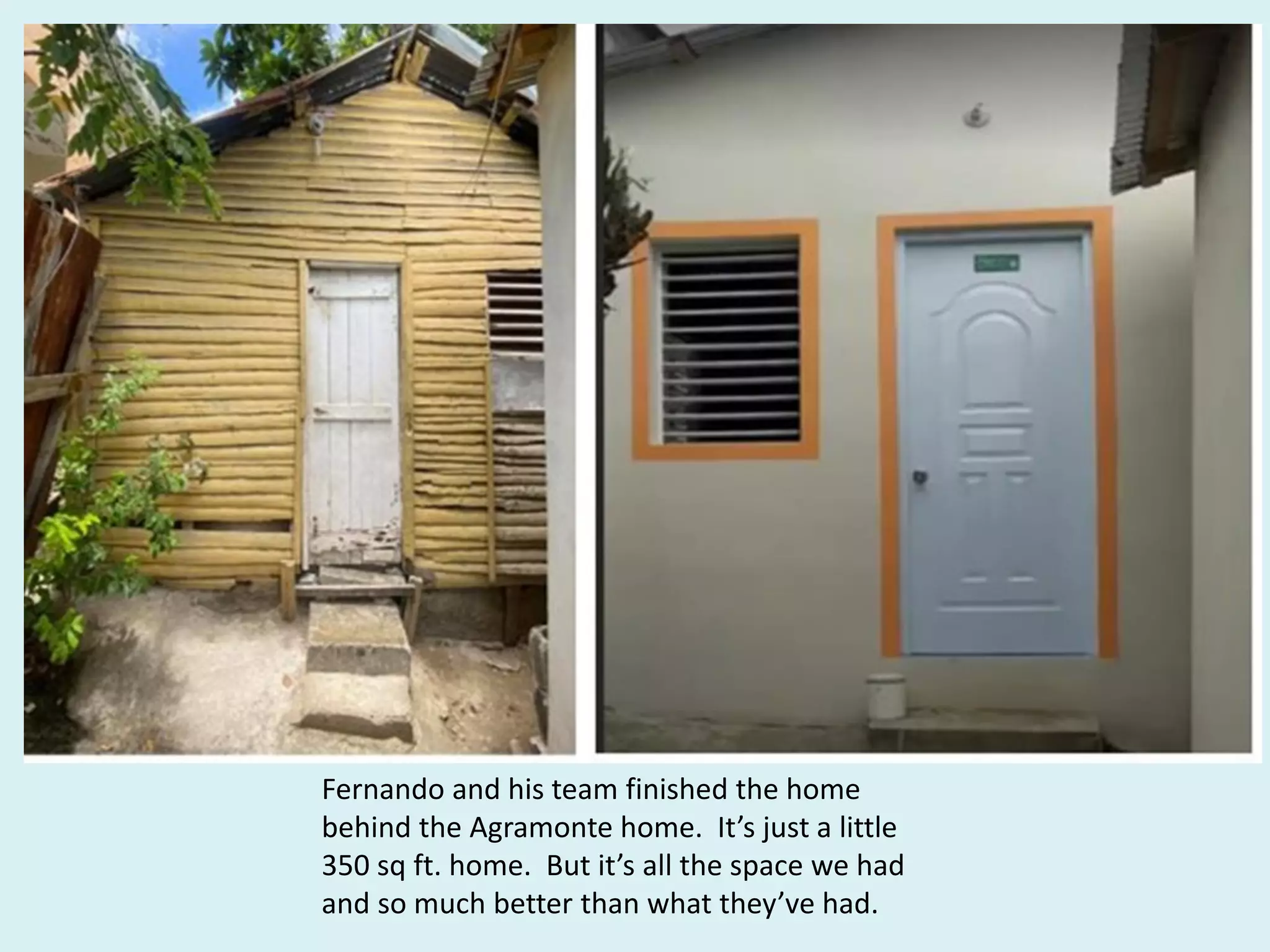 Fernando and his team finished the home
behind the Agramonte home. It’s just a little
350 sq ft. home. But it’s all the space we had
and so much better than what they’ve had.
 
