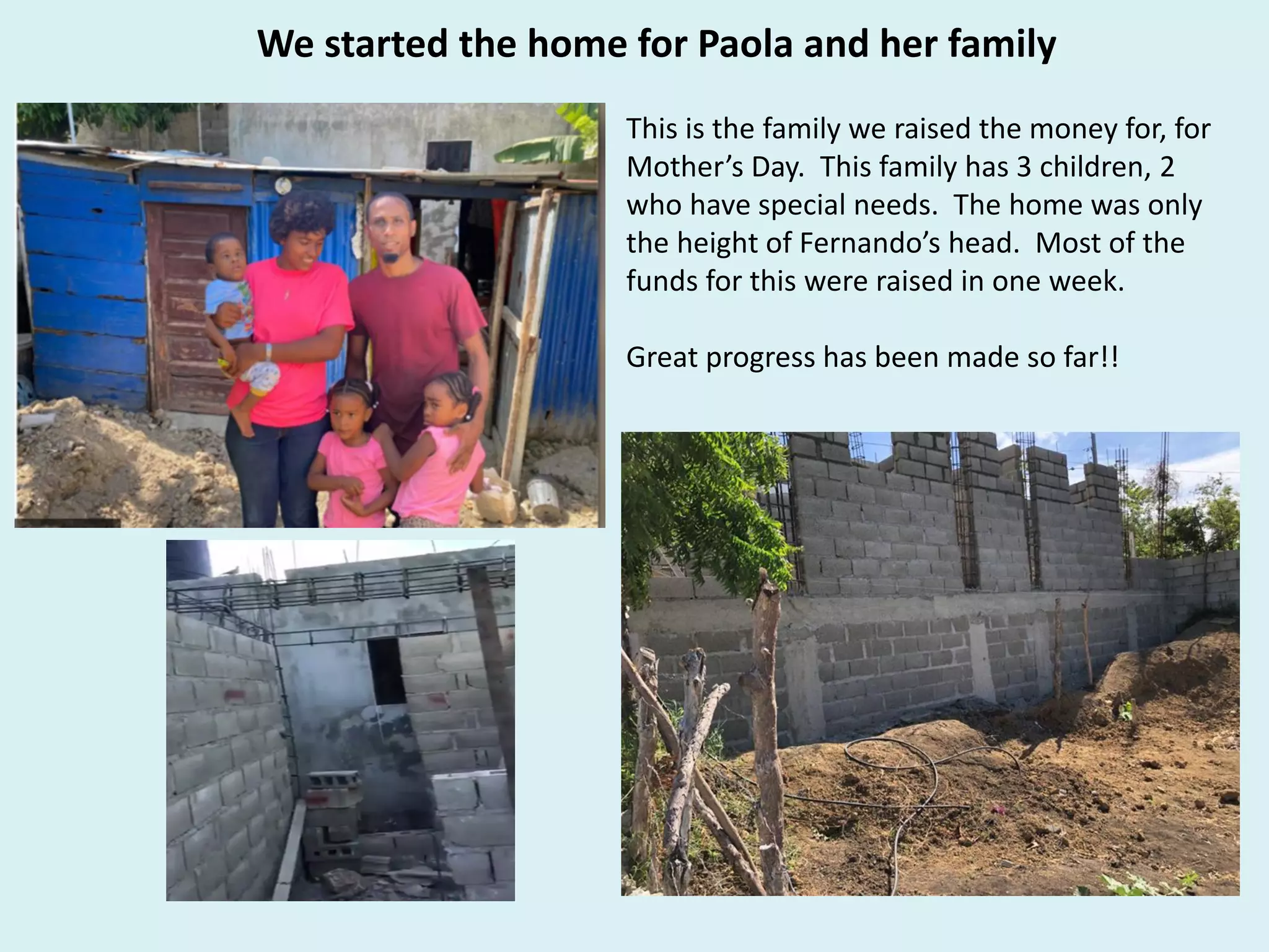 We started the home for Paola and her family
This is the family we raised the money for, for
Mother’s Day. This family has 3 children, 2
who have special needs. The home was only
the height of Fernando’s head. Most of the
funds for this were raised in one week.
Great progress has been made so far!!
 