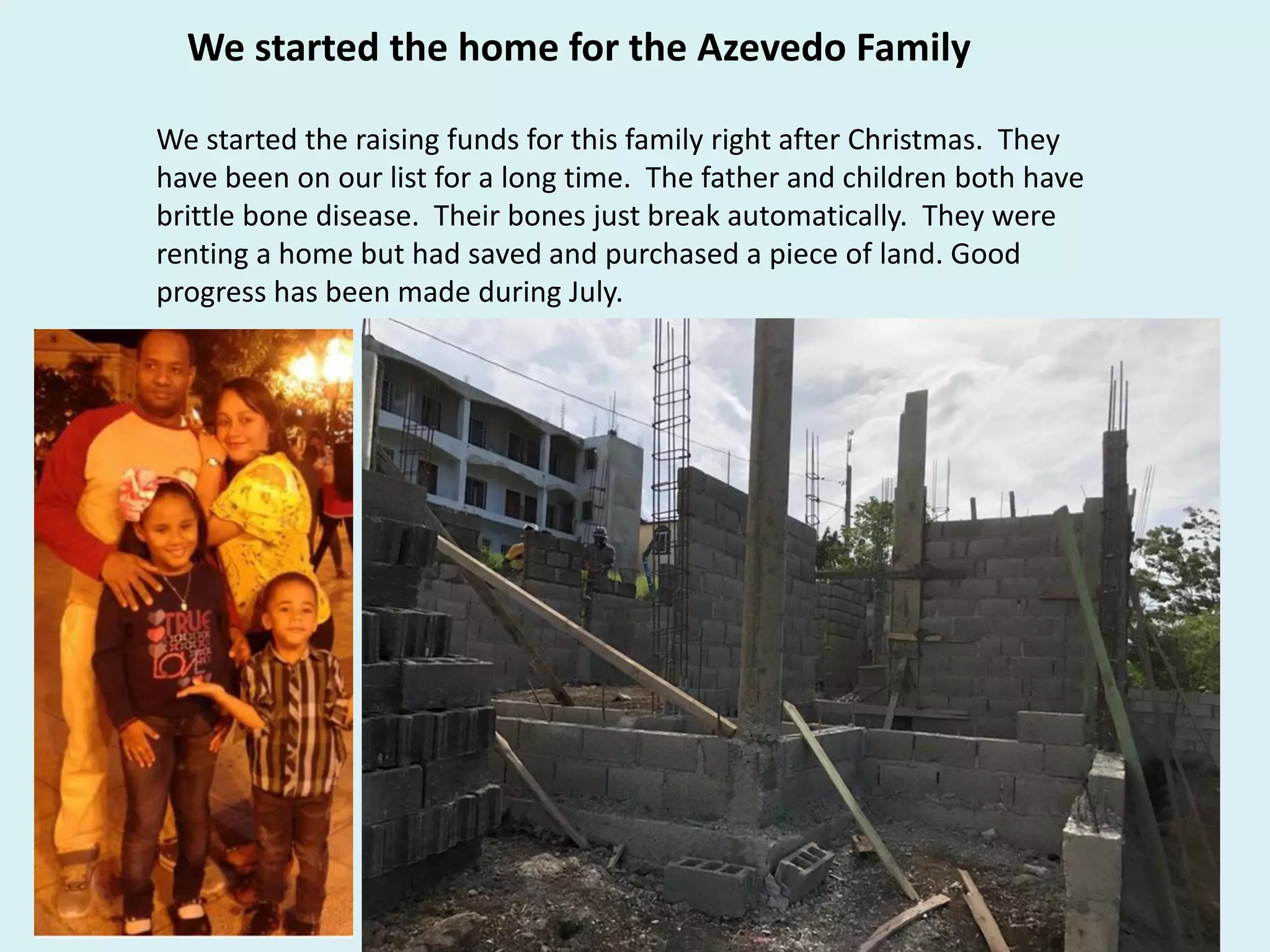We started the home for the Azevedo Family
We started the raising funds for this family right after Christmas. They
have been on our list for a long time. The father and children both have
brittle bone disease. Their bones just break automatically. They were
renting a home but had saved and purchased a piece of land. Good
progress has been made during July.
 