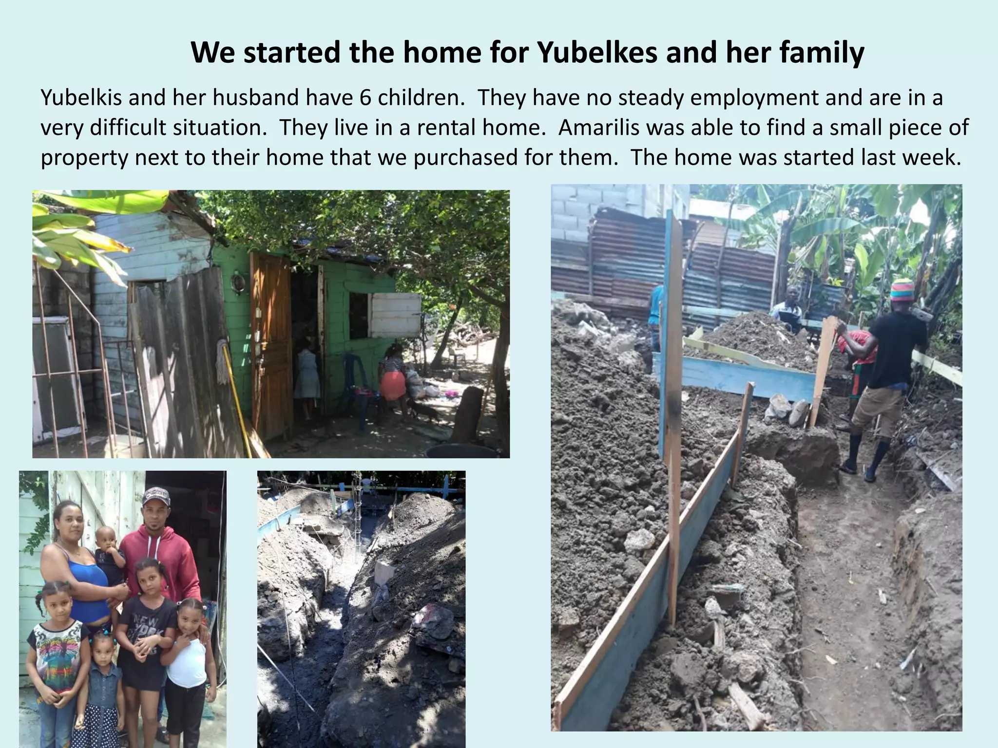 We started the home for Yubelkes and her family
Yubelkis and her husband have 6 children. They have no steady employment and are in a
very difficult situation. They live in a rental home. Amarilis was able to find a small piece of
property next to their home that we purchased for them. The home was started last week.
 
