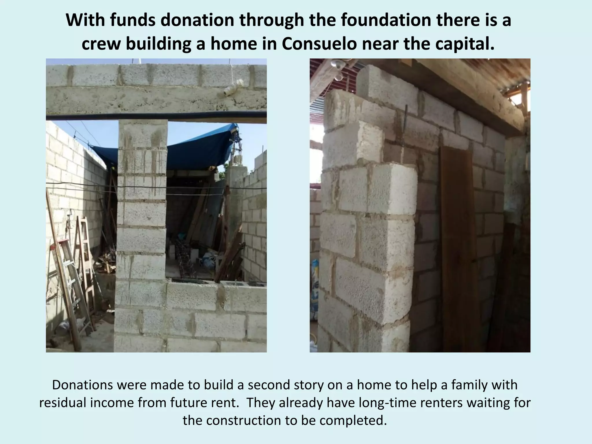 With funds donation through the foundation there is a
crew building a home in Consuelo near the capital.
Donations were made to build a second story on a home to help a family with
residual income from future rent. They already have long-time renters waiting for
the construction to be completed.
 