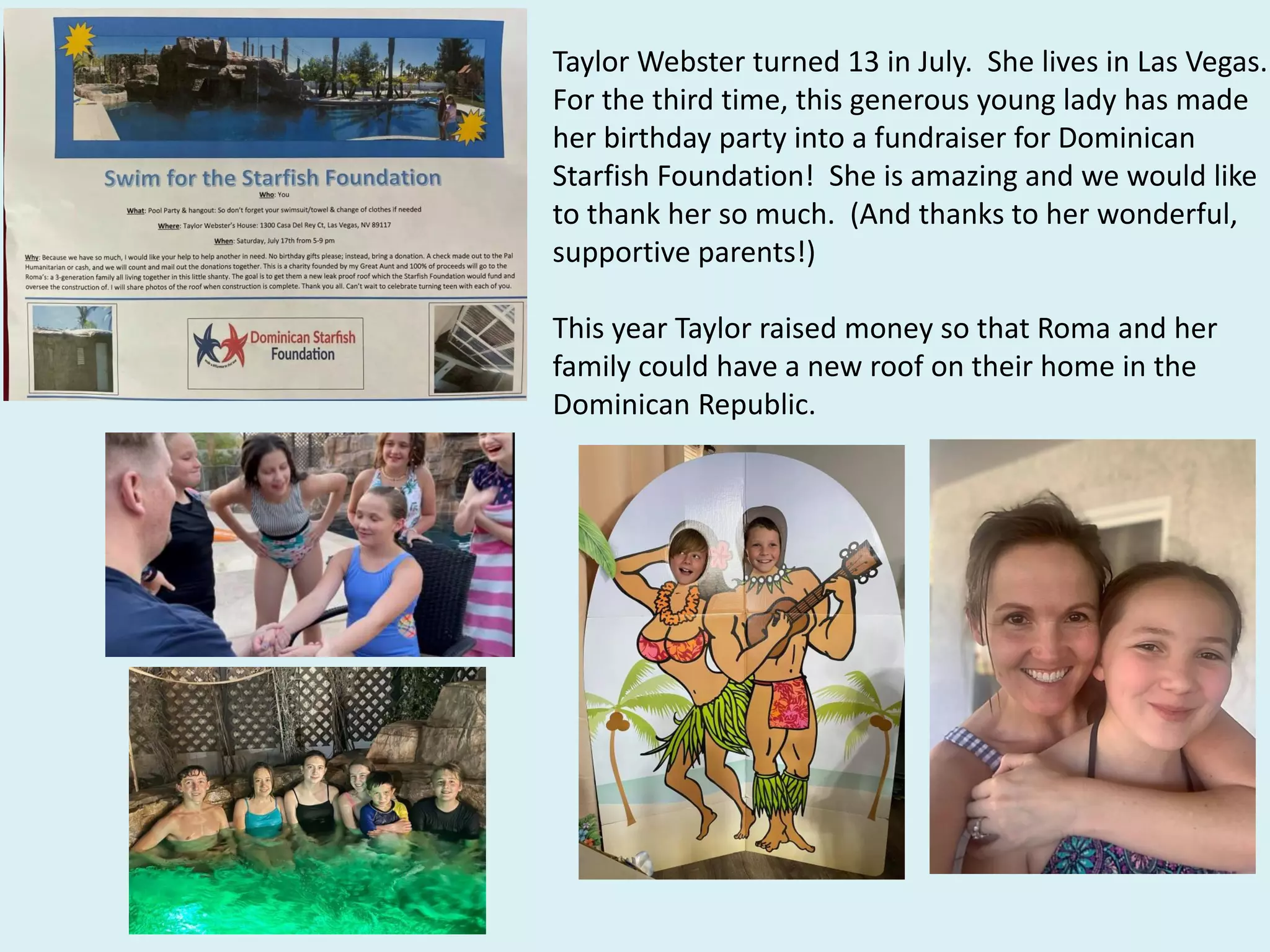 Taylor Webster turned 13 in July. She lives in Las Vegas.
For the third time, this generous young lady has made
her birthday party into a fundraiser for Dominican
Starfish Foundation! She is amazing and we would like
to thank her so much. (And thanks to her wonderful,
supportive parents!)
This year Taylor raised money so that Roma and her
family could have a new roof on their home in the
Dominican Republic.
 