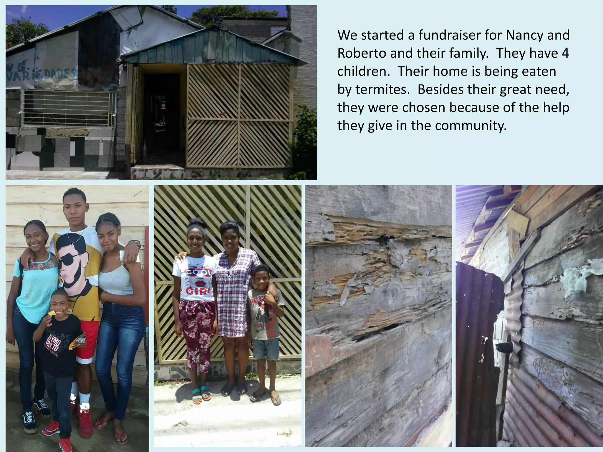 We started a fundraiser for Nancy and
Roberto and their family. They have 4
children. Their home is being eaten
by termites. Besides their great need,
they were chosen because of the help
they give in the community.
 