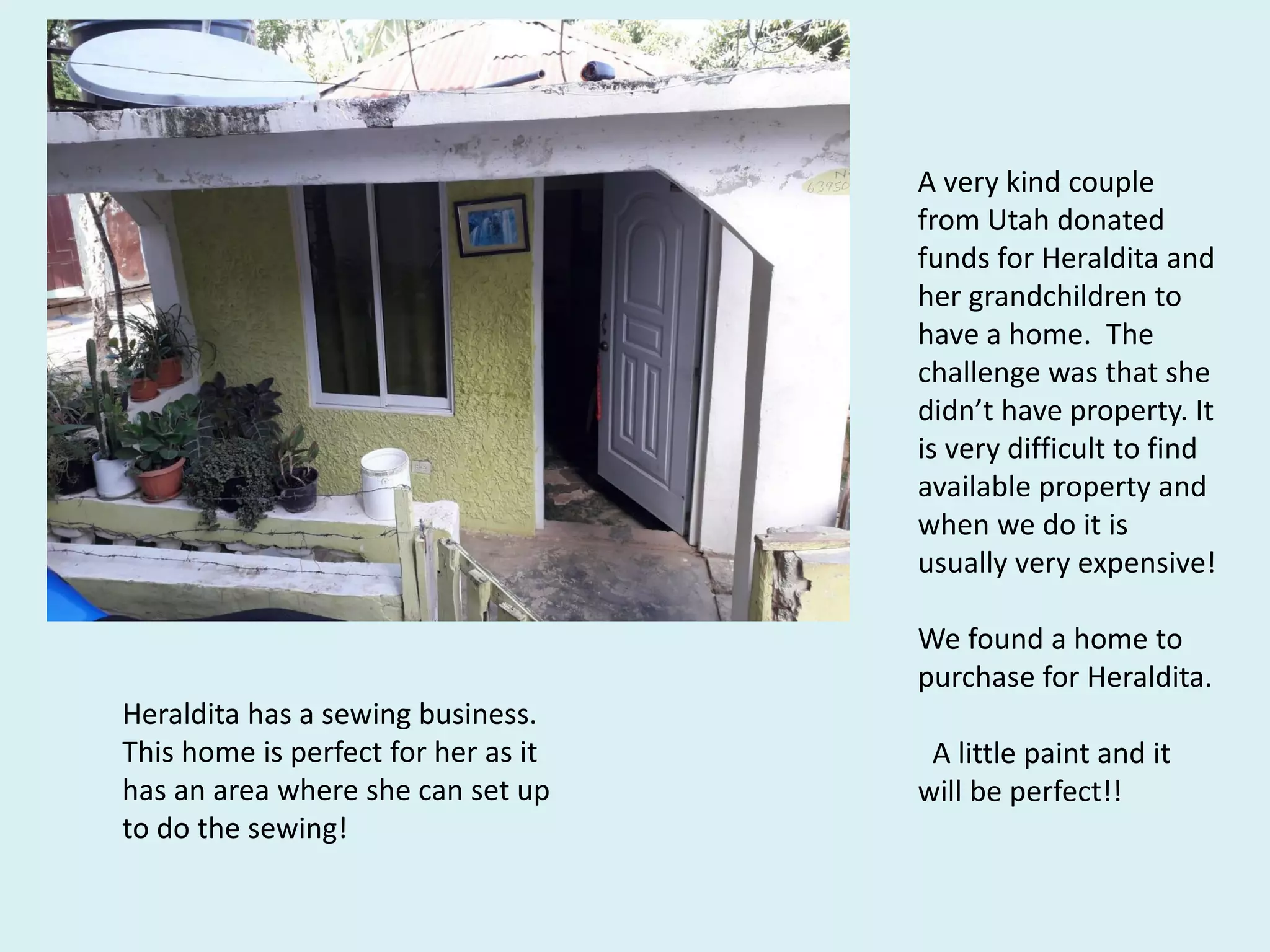 A very kind couple
from Utah donated
funds for Heraldita and
her grandchildren to
have a home. The
challenge was that she
didn’t have property. It
is very difficult to find
available property and
when we do it is
usually very expensive!
We found a home to
purchase for Heraldita.
A little paint and it
will be perfect!!
Heraldita has a sewing business.
This home is perfect for her as it
has an area where she can set up
to do the sewing!
 