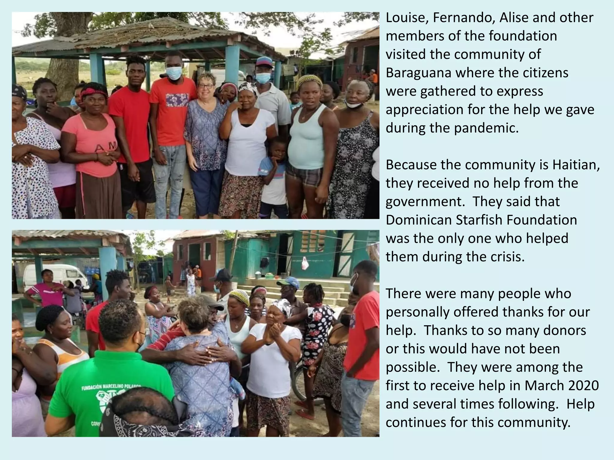 Louise, Fernando, Alise and other
members of the foundation
visited the community of
Baraguana where the citizens
were gathered to express
appreciation for the help we gave
during the pandemic.
Because the community is Haitian,
they received no help from the
government. They said that
Dominican Starfish Foundation
was the only one who helped
them during the crisis.
There were many people who
personally offered thanks for our
help. Thanks to so many donors
or this would have not been
possible. They were among the
first to receive help in March 2020
and several times following. Help
continues for this community.
 
