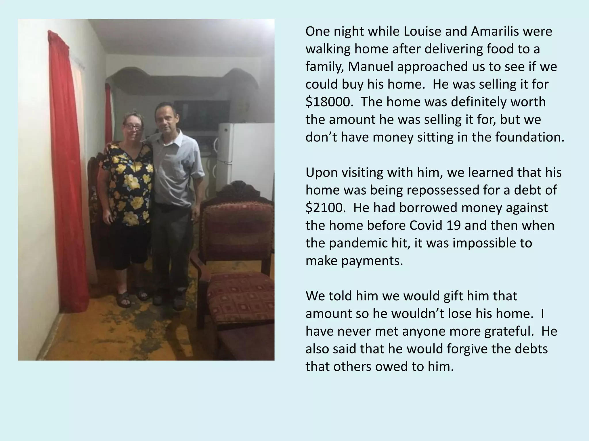 One night while Louise and Amarilis were
walking home after delivering food to a
family, Manuel approached us to see if we
could buy his home. He was selling it for
$18000. The home was definitely worth
the amount he was selling it for, but we
don’t have money sitting in the foundation.
Upon visiting with him, we learned that his
home was being repossessed for a debt of
$2100. He had borrowed money against
the home before Covid 19 and then when
the pandemic hit, it was impossible to
make payments.
We told him we would gift him that
amount so he wouldn’t lose his home. I
have never met anyone more grateful. He
also said that he would forgive the debts
that others owed to him.
 
