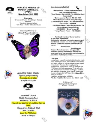 FAMILIES & FRIENDS OF
MURDER VICTIMS, Inc.
(FFMV)
Newsletter JULY 2023
Thank-you:
*Crosswalk Church – Tim Gillespie (Pastor)
Redlands
* Family of Beatrice Hatfield
* Ellie Rossi – Mother of David and Lisa
In Loving Memory of
Michele Necochea Flores
6/10/70 – 7/15/96
Join FFMV Colton Chapter
Support group meeting
Thursday July 6, 2023
6:30pm – 8:00pm
Crosswalk Church
10421 Corporate Drive
Redlands, CA 92373
You will see address on building that we
meet.
(Cross street Redlands Blvd)
909-754-6969
Look for PINK signs
Hope to see you
Need Someone to Talk To?
* Bertha Flores - Parent - Spanish speaking
(909) 200-5499 (after 3pm)
*Rose Madsen – Parent (909) 798-4803 (after 4pm)
Redlands CA
*Donna Lozano - Parent – 760-660-9054
* Palm Springs/Coachella Valley 10am-9pm
*Linda Rodriguez -Parent – 951-369-0010-Home –
951-732-3255 - Riverside
* Ellie Rossi - Parent - 909-810-8133 Yucaipa CA
* Richard McVoy – Adult Sibling –
909-503-5456 – Grand Terrace CA
* Tanya Powell - Parent – 760-596-2292-
Families & Friends of Murder Victims:
A non-profit organization
Dedicated to providing information, support, and
friendship to persons who have experienced the
death of a loved one through the violent act of
murder
Share Sorrow…..
Share Strength
Mission: To restore a sense of hope and to
provide a pathway to well-being to those who
have lost a loved one to murder and to those who
are victims of attempted murder.
Love Gifts
Love gifts are a specific tax deductible donation made
to the memory of a loved one’s birthday, anniversary
of a death, holiday, or just because which are posted
in newsletter. They are also made by caring
professionals, organizations to help in the work that
FFMV does with victims/survivors. These gifts help
with the expenses incurred in reaching out to others
and operating expenses. When making out a check,
please make payable to FFMV and note Love Gift on
check or envelope.
Love Gifts can be mailed to FFMV-
P.O. Box 11222 San Bernardino, Ca. - 92423-1222
In Memory of
Bradley Seth Cunningham
5/24/97 – 7/1/18
 