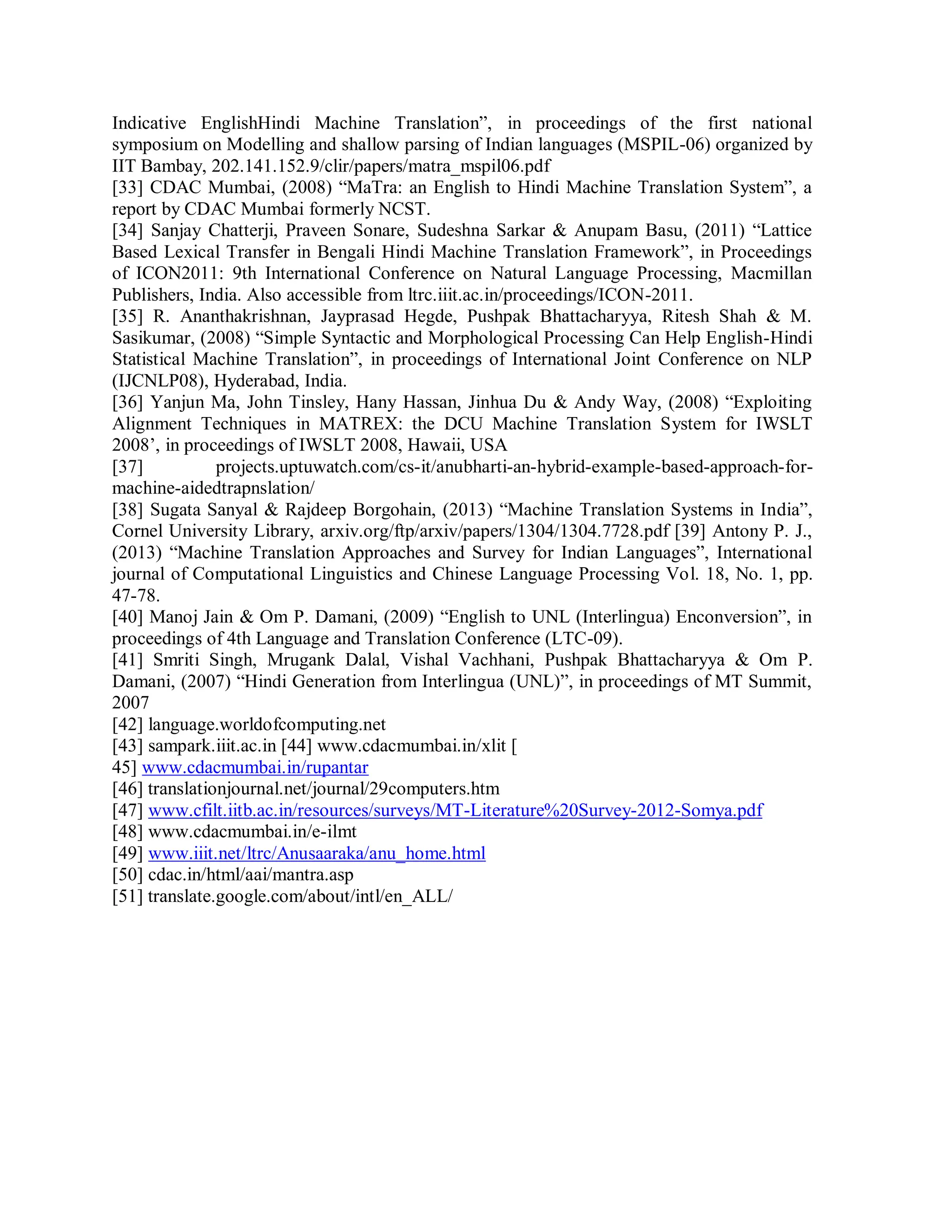 Indicative EnglishHindi Machine Translation”, in proceedings of the first national
symposium on Modelling and shallow parsing of Indian languages (MSPIL-06) organized by
IIT Bambay, 202.141.152.9/clir/papers/matra_mspil06.pdf
[33] CDAC Mumbai, (2008) “MaTra: an English to Hindi Machine Translation System”, a
report by CDAC Mumbai formerly NCST.
[34] Sanjay Chatterji, Praveen Sonare, Sudeshna Sarkar & Anupam Basu, (2011) “Lattice
Based Lexical Transfer in Bengali Hindi Machine Translation Framework”, in Proceedings
of ICON2011: 9th International Conference on Natural Language Processing, Macmillan
Publishers, India. Also accessible from ltrc.iiit.ac.in/proceedings/ICON-2011.
[35] R. Ananthakrishnan, Jayprasad Hegde, Pushpak Bhattacharyya, Ritesh Shah & M.
Sasikumar, (2008) “Simple Syntactic and Morphological Processing Can Help English-Hindi
Statistical Machine Translation”, in proceedings of International Joint Conference on NLP
(IJCNLP08), Hyderabad, India.
[36] Yanjun Ma, John Tinsley, Hany Hassan, Jinhua Du & Andy Way, (2008) “Exploiting
Alignment Techniques in MATREX: the DCU Machine Translation System for IWSLT
2008’, in proceedings of IWSLT 2008, Hawaii, USA
[37] projects.uptuwatch.com/cs-it/anubharti-an-hybrid-example-based-approach-for-
machine-aidedtrapnslation/
[38] Sugata Sanyal & Rajdeep Borgohain, (2013) “Machine Translation Systems in India”,
Cornel University Library, arxiv.org/ftp/arxiv/papers/1304/1304.7728.pdf [39] Antony P. J.,
(2013) “Machine Translation Approaches and Survey for Indian Languages”, International
journal of Computational Linguistics and Chinese Language Processing Vol. 18, No. 1, pp.
47-78.
[40] Manoj Jain & Om P. Damani, (2009) “English to UNL (Interlingua) Enconversion”, in
proceedings of 4th Language and Translation Conference (LTC-09).
[41] Smriti Singh, Mrugank Dalal, Vishal Vachhani, Pushpak Bhattacharyya & Om P.
Damani, (2007) “Hindi Generation from Interlingua (UNL)”, in proceedings of MT Summit,
2007
[42] language.worldofcomputing.net
[43] sampark.iiit.ac.in [44] www.cdacmumbai.in/xlit [
45] www.cdacmumbai.in/rupantar
[46] translationjournal.net/journal/29computers.htm
[47] www.cfilt.iitb.ac.in/resources/surveys/MT-Literature%20Survey-2012-Somya.pdf
[48] www.cdacmumbai.in/e-ilmt
[49] www.iiit.net/ltrc/Anusaaraka/anu_home.html
[50] cdac.in/html/aai/mantra.asp
[51] translate.google.com/about/intl/en_ALL/
 