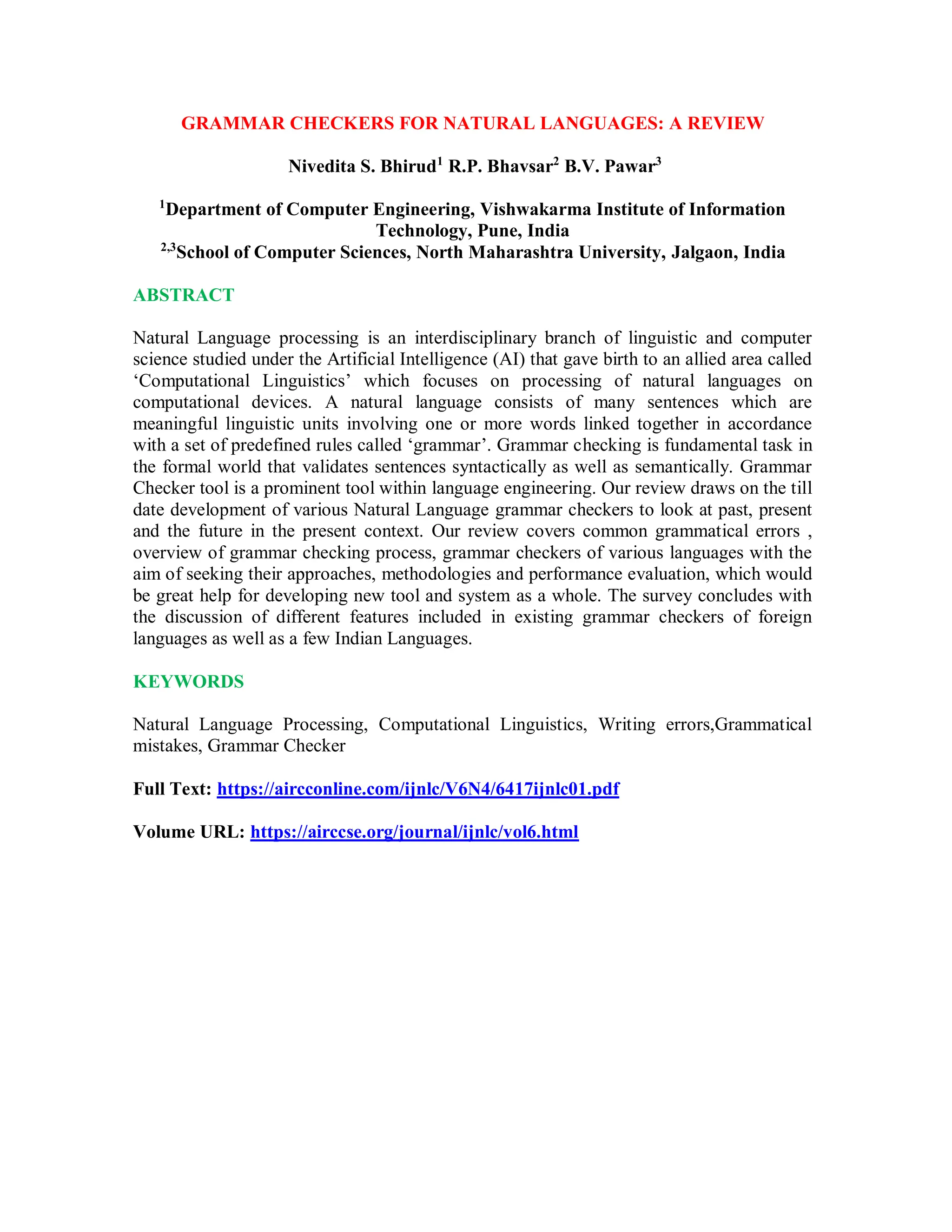 GRAMMAR CHECKERS FOR NATURAL LANGUAGES: A REVIEW
Nivedita S. Bhirud1
R.P. Bhavsar2
B.V. Pawar3
1
Department of Computer Engineering, Vishwakarma Institute of Information
Technology, Pune, India
2,3
School of Computer Sciences, North Maharashtra University, Jalgaon, India
ABSTRACT
Natural Language processing is an interdisciplinary branch of linguistic and computer
science studied under the Artificial Intelligence (AI) that gave birth to an allied area called
‘Computational Linguistics’ which focuses on processing of natural languages on
computational devices. A natural language consists of many sentences which are
meaningful linguistic units involving one or more words linked together in accordance
with a set of predefined rules called ‘grammar’. Grammar checking is fundamental task in
the formal world that validates sentences syntactically as well as semantically. Grammar
Checker tool is a prominent tool within language engineering. Our review draws on the till
date development of various Natural Language grammar checkers to look at past, present
and the future in the present context. Our review covers common grammatical errors ,
overview of grammar checking process, grammar checkers of various languages with the
aim of seeking their approaches, methodologies and performance evaluation, which would
be great help for developing new tool and system as a whole. The survey concludes with
the discussion of different features included in existing grammar checkers of foreign
languages as well as a few Indian Languages.
KEYWORDS
Natural Language Processing, Computational Linguistics, Writing errors,Grammatical
mistakes, Grammar Checker
Full Text: https://aircconline.com/ijnlc/V6N4/6417ijnlc01.pdf
Volume URL: https://airccse.org/journal/ijnlc/vol6.html
 