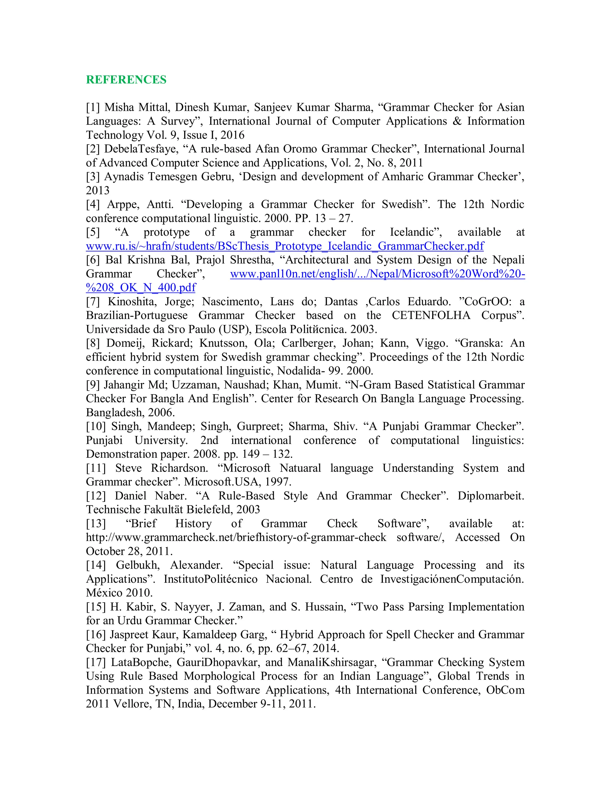 REFERENCES
[1] Misha Mittal, Dinesh Kumar, Sanjeev Kumar Sharma, “Grammar Checker for Asian
Languages: A Survey”, International Journal of Computer Applications & Information
Technology Vol. 9, Issue I, 2016
[2] DebelaTesfaye, “A rule-based Afan Oromo Grammar Checker”, International Journal
of Advanced Computer Science and Applications, Vol. 2, No. 8, 2011
[3] Aynadis Temesgen Gebru, ‘Design and development of Amharic Grammar Checker’,
2013
[4] Arppe, Antti. “Developing a Grammar Checker for Swedish”. The 12th Nordic
conference computational linguistic. 2000. PP. 13 – 27.
[5] “A prototype of a grammar checker for Icelandic”, available at
www.ru.is/~hrafn/students/BScThesis_Prototype_Icelandic_GrammarChecker.pdf
[6] Bal Krishna Bal, Prajol Shrestha, “Architectural and System Design of the Nepali
Grammar Checker”, www.panl10n.net/english/.../Nepal/Microsoft%20Word%20-
%208_OK_N_400.pdf
[7] Kinoshita, Jorge; Nascimento, Laнs do; Dantas ,Carlos Eduardo. ”CoGrOO: a
Brazilian-Portuguese Grammar Checker based on the CETENFOLHA Corpus”.
Universidade da Sгo Paulo (USP), Escola Politйcnica. 2003.
[8] Domeij, Rickard; Knutsson, Ola; Carlberger, Johan; Kann, Viggo. “Granska: An
efficient hybrid system for Swedish grammar checking”. Proceedings of the 12th Nordic
conference in computational linguistic, Nodalida- 99. 2000.
[9] Jahangir Md; Uzzaman, Naushad; Khan, Mumit. “N-Gram Based Statistical Grammar
Checker For Bangla And English”. Center for Research On Bangla Language Processing.
Bangladesh, 2006.
[10] Singh, Mandeep; Singh, Gurpreet; Sharma, Shiv. “A Punjabi Grammar Checker”.
Punjabi University. 2nd international conference of computational linguistics:
Demonstration paper. 2008. pp. 149 – 132.
[11] Steve Richardson. “Microsoft Natuaral language Understanding System and
Grammar checker”. Microsoft.USA, 1997.
[12] Daniel Naber. “A Rule-Based Style And Grammar Checker”. Diplomarbeit.
Technische Fakultät Bielefeld, 2003
[13] “Brief History of Grammar Check Software”, available at:
http://www.grammarcheck.net/briefhistory-of-grammar-check software/, Accessed On
October 28, 2011.
[14] Gelbukh, Alexander. “Special issue: Natural Language Processing and its
Applications”. InstitutoPolitécnico Nacional. Centro de InvestigaciónenComputación.
México 2010.
[15] H. Kabir, S. Nayyer, J. Zaman, and S. Hussain, “Two Pass Parsing Implementation
for an Urdu Grammar Checker.”
[16] Jaspreet Kaur, Kamaldeep Garg, “ Hybrid Approach for Spell Checker and Grammar
Checker for Punjabi,” vol. 4, no. 6, pp. 62–67, 2014.
[17] LataBopche, GauriDhopavkar, and ManaliKshirsagar, “Grammar Checking System
Using Rule Based Morphological Process for an Indian Language”, Global Trends in
Information Systems and Software Applications, 4th International Conference, ObCom
2011 Vellore, TN, India, December 9-11, 2011.
 