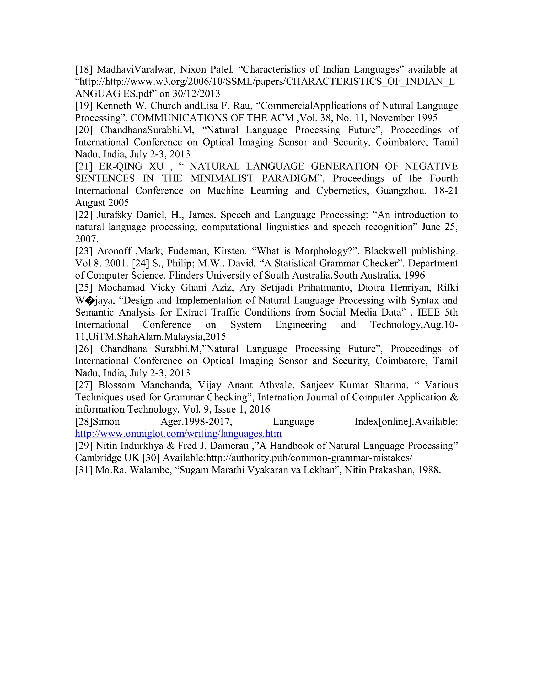 [18] MadhaviVaralwar, Nixon Patel. “Characteristics of Indian Languages” available at
“http://http://www.w3.org/2006/10/SSML/papers/CHARACTERISTICS_OF_INDIAN_L
ANGUAG ES.pdf” on 30/12/2013
[19] Kenneth W. Church andLisa F. Rau, “CommercialApplications of Natural Language
Processing”, COMMUNICATIONS OF THE ACM ,Vol. 38, No. 11, November 1995
[20] ChandhanaSurabhi.M, “Natural Language Processing Future”, Proceedings of
International Conference on Optical Imaging Sensor and Security, Coimbatore, Tamil
Nadu, India, July 2-3, 2013
[21] ER-QING XU , “ NATURAL LANGUAGE GENERATION OF NEGATIVE
SENTENCES IN THE MINIMALIST PARADIGM”, Proceedings of the Fourth
International Conference on Machine Learning and Cybernetics, Guangzhou, 18-21
August 2005
[22] Jurafsky Daniel, H., James. Speech and Language Processing: “An introduction to
natural language processing, computational linguistics and speech recognition” June 25,
2007.
[23] Aronoff ,Mark; Fudeman, Kirsten. “What is Morphology?”. Blackwell publishing.
Vol 8. 2001. [24] S., Philip; M.W., David. “A Statistical Grammar Checker”. Department
of Computer Science. Flinders University of South Australia.South Australia, 1996
[25] Mochamad Vicky Ghani Aziz, Ary Setijadi Prihatmanto, Diotra Henriyan, Rifki
W�jaya, “Design and Implementation of Natural Language Processing with Syntax and
Semantic Analysis for Extract Traffic Conditions from Social Media Data” , IEEE 5th
International Conference on System Engineering and Technology,Aug.10-
11,UiTM,ShahAlam,Malaysia,2015
[26] Chandhana Surabhi.M,”Natural Language Processing Future”, Proceedings of
International Conference on Optical Imaging Sensor and Security, Coimbatore, Tamil
Nadu, India, July 2-3, 2013
[27] Blossom Manchanda, Vijay Anant Athvale, Sanjeev Kumar Sharma, “ Various
Techniques used for Grammar Checking”, Internation Journal of Computer Application &
information Technology, Vol. 9, Issue 1, 2016
[28]Simon Ager,1998-2017, Language Index[online].Available:
http://www.omniglot.com/writing/languages.htm
[29] Nitin Indurkhya & Fred J. Damerau ,”A Handbook of Natural Language Processing”
Cambridge UK [30] Available:http://authority.pub/common-grammar-mistakes/
[31] Mo.Ra. Walambe, “Sugam Marathi Vyakaran va Lekhan”, Nitin Prakashan, 1988.
 