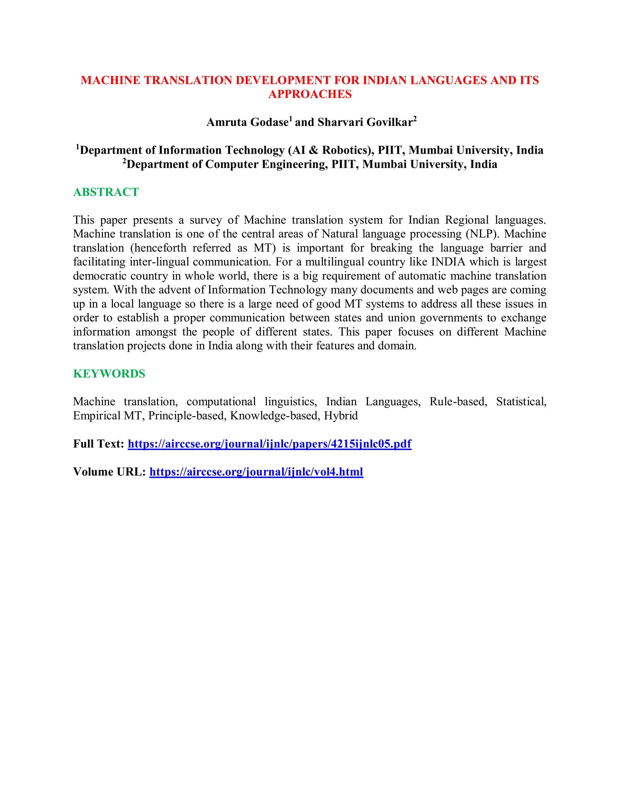MACHINE TRANSLATION DEVELOPMENT FOR INDIAN LANGUAGES AND ITS
APPROACHES
Amruta Godase1
and Sharvari Govilkar2
1
Department of Information Technology (AI & Robotics), PIIT, Mumbai University, India
2
Department of Computer Engineering, PIIT, Mumbai University, India
ABSTRACT
This paper presents a survey of Machine translation system for Indian Regional languages.
Machine translation is one of the central areas of Natural language processing (NLP). Machine
translation (henceforth referred as MT) is important for breaking the language barrier and
facilitating inter-lingual communication. For a multilingual country like INDIA which is largest
democratic country in whole world, there is a big requirement of automatic machine translation
system. With the advent of Information Technology many documents and web pages are coming
up in a local language so there is a large need of good MT systems to address all these issues in
order to establish a proper communication between states and union governments to exchange
information amongst the people of different states. This paper focuses on different Machine
translation projects done in India along with their features and domain.
KEYWORDS
Machine translation, computational linguistics, Indian Languages, Rule-based, Statistical,
Empirical MT, Principle-based, Knowledge-based, Hybrid
Full Text: https://airccse.org/journal/ijnlc/papers/4215ijnlc05.pdf
Volume URL: https://airccse.org/journal/ijnlc/vol4.html
 