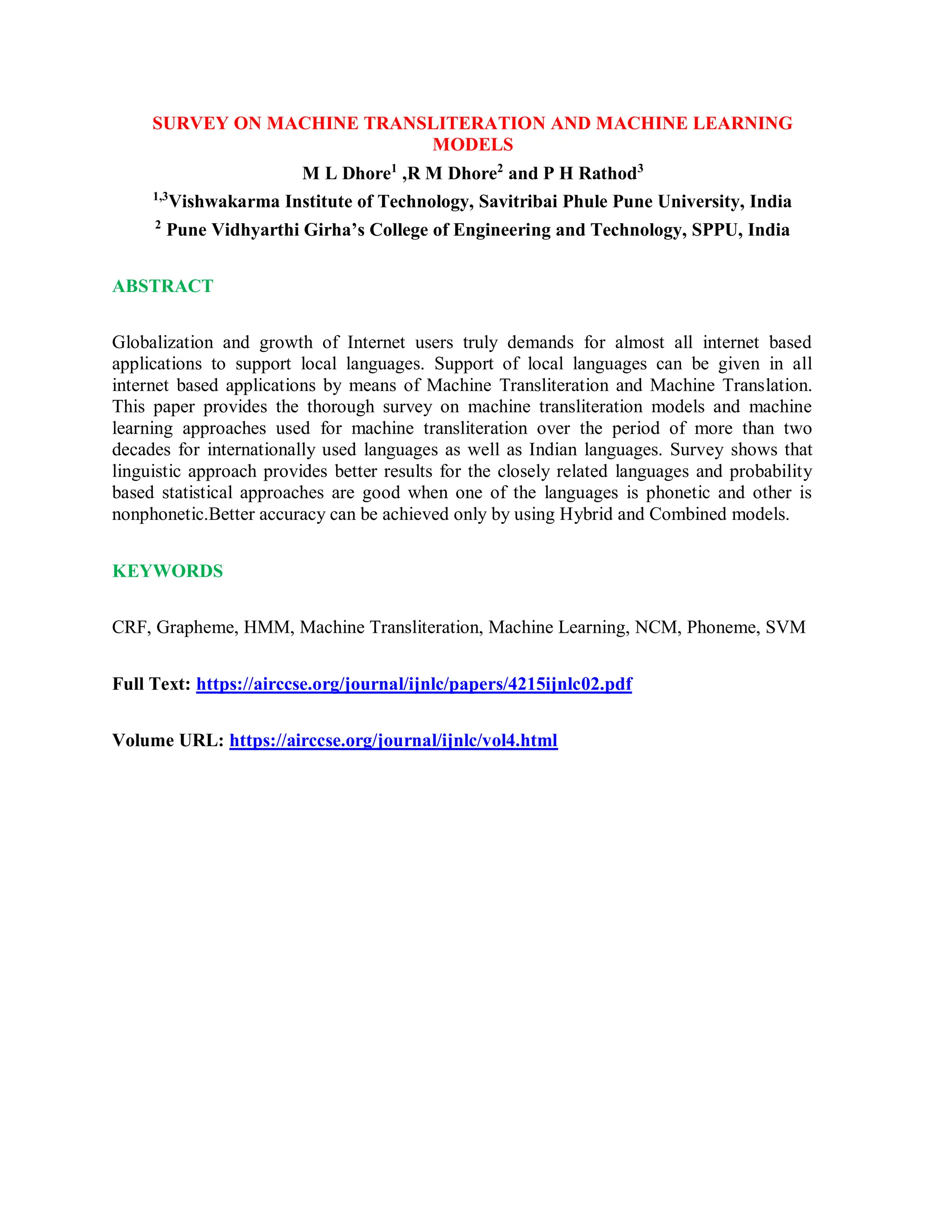 SURVEY ON MACHINE TRANSLITERATION AND MACHINE LEARNING
MODELS
M L Dhore1
,R M Dhore2
and P H Rathod3
1,3
Vishwakarma Institute of Technology, Savitribai Phule Pune University, India
2
Pune Vidhyarthi Girha’s College of Engineering and Technology, SPPU, India
ABSTRACT
Globalization and growth of Internet users truly demands for almost all internet based
applications to support local languages. Support of local languages can be given in all
internet based applications by means of Machine Transliteration and Machine Translation.
This paper provides the thorough survey on machine transliteration models and machine
learning approaches used for machine transliteration over the period of more than two
decades for internationally used languages as well as Indian languages. Survey shows that
linguistic approach provides better results for the closely related languages and probability
based statistical approaches are good when one of the languages is phonetic and other is
nonphonetic.Better accuracy can be achieved only by using Hybrid and Combined models.
KEYWORDS
CRF, Grapheme, HMM, Machine Transliteration, Machine Learning, NCM, Phoneme, SVM
Full Text: https://airccse.org/journal/ijnlc/papers/4215ijnlc02.pdf
Volume URL: https://airccse.org/journal/ijnlc/vol4.html
 