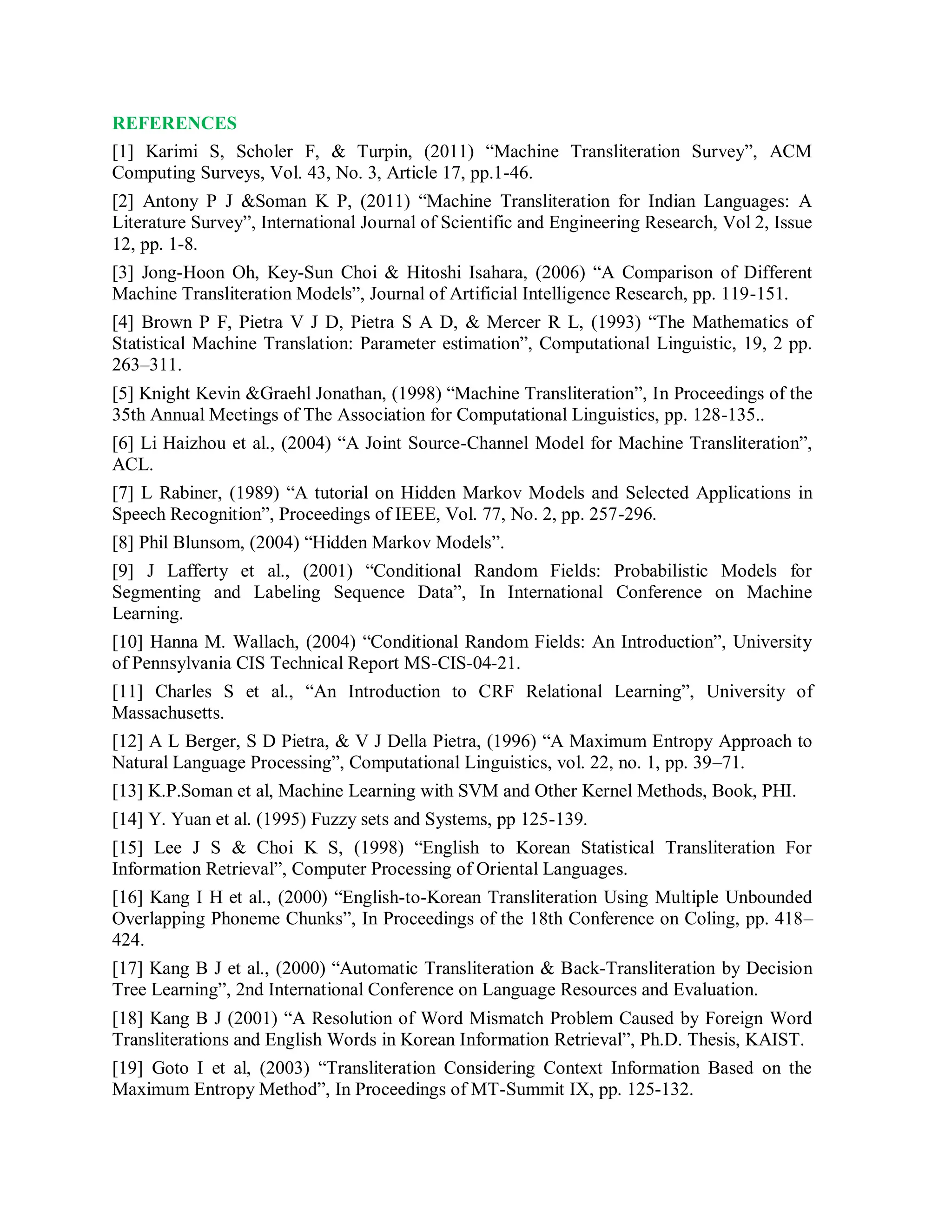 REFERENCES
[1] Karimi S, Scholer F, & Turpin, (2011) “Machine Transliteration Survey”, ACM
Computing Surveys, Vol. 43, No. 3, Article 17, pp.1-46.
[2] Antony P J &Soman K P, (2011) “Machine Transliteration for Indian Languages: A
Literature Survey”, International Journal of Scientific and Engineering Research, Vol 2, Issue
12, pp. 1-8.
[3] Jong-Hoon Oh, Key-Sun Choi & Hitoshi Isahara, (2006) “A Comparison of Different
Machine Transliteration Models”, Journal of Artificial Intelligence Research, pp. 119-151.
[4] Brown P F, Pietra V J D, Pietra S A D, & Mercer R L, (1993) “The Mathematics of
Statistical Machine Translation: Parameter estimation”, Computational Linguistic, 19, 2 pp.
263–311.
[5] Knight Kevin &Graehl Jonathan, (1998) “Machine Transliteration”, In Proceedings of the
35th Annual Meetings of The Association for Computational Linguistics, pp. 128-135..
[6] Li Haizhou et al., (2004) “A Joint Source-Channel Model for Machine Transliteration”,
ACL.
[7] L Rabiner, (1989) “A tutorial on Hidden Markov Models and Selected Applications in
Speech Recognition”, Proceedings of IEEE, Vol. 77, No. 2, pp. 257-296.
[8] Phil Blunsom, (2004) “Hidden Markov Models”.
[9] J Lafferty et al., (2001) “Conditional Random Fields: Probabilistic Models for
Segmenting and Labeling Sequence Data”, In International Conference on Machine
Learning.
[10] Hanna M. Wallach, (2004) “Conditional Random Fields: An Introduction”, University
of Pennsylvania CIS Technical Report MS-CIS-04-21.
[11] Charles S et al., “An Introduction to CRF Relational Learning”, University of
Massachusetts.
[12] A L Berger, S D Pietra, & V J Della Pietra, (1996) “A Maximum Entropy Approach to
Natural Language Processing”, Computational Linguistics, vol. 22, no. 1, pp. 39–71.
[13] K.P.Soman et al, Machine Learning with SVM and Other Kernel Methods, Book, PHI.
[14] Y. Yuan et al. (1995) Fuzzy sets and Systems, pp 125-139.
[15] Lee J S & Choi K S, (1998) “English to Korean Statistical Transliteration For
Information Retrieval”, Computer Processing of Oriental Languages.
[16] Kang I H et al., (2000) “English-to-Korean Transliteration Using Multiple Unbounded
Overlapping Phoneme Chunks”, In Proceedings of the 18th Conference on Coling, pp. 418–
424.
[17] Kang B J et al., (2000) “Automatic Transliteration & Back-Transliteration by Decision
Tree Learning”, 2nd International Conference on Language Resources and Evaluation.
[18] Kang B J (2001) “A Resolution of Word Mismatch Problem Caused by Foreign Word
Transliterations and English Words in Korean Information Retrieval”, Ph.D. Thesis, KAIST.
[19] Goto I et al, (2003) “Transliteration Considering Context Information Based on the
Maximum Entropy Method”, In Proceedings of MT-Summit IX, pp. 125-132.
 