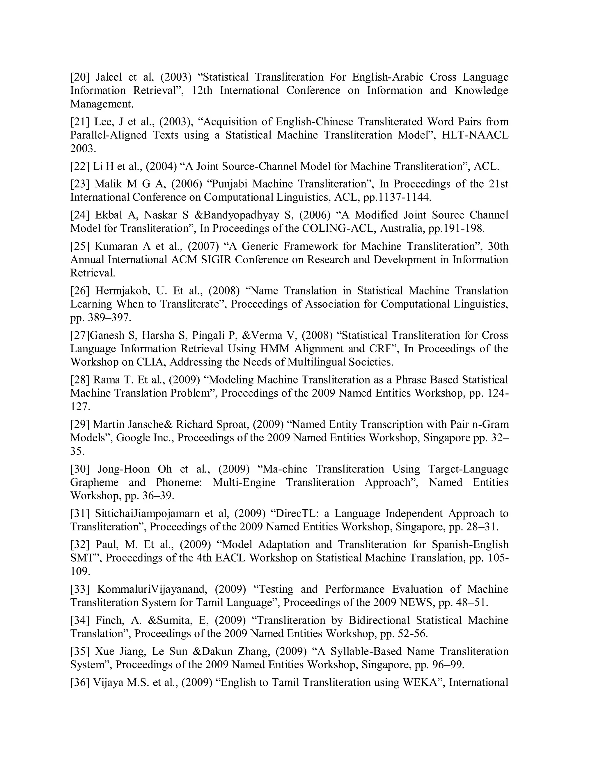 [20] Jaleel et al, (2003) “Statistical Transliteration For English-Arabic Cross Language
Information Retrieval”, 12th International Conference on Information and Knowledge
Management.
[21] Lee, J et al., (2003), “Acquisition of English-Chinese Transliterated Word Pairs from
Parallel-Aligned Texts using a Statistical Machine Transliteration Model”, HLT-NAACL
2003.
[22] Li H et al., (2004) “A Joint Source-Channel Model for Machine Transliteration”, ACL.
[23] Malik M G A, (2006) “Punjabi Machine Transliteration”, In Proceedings of the 21st
International Conference on Computational Linguistics, ACL, pp.1137-1144.
[24] Ekbal A, Naskar S &Bandyopadhyay S, (2006) “A Modified Joint Source Channel
Model for Transliteration”, In Proceedings of the COLING-ACL, Australia, pp.191-198.
[25] Kumaran A et al., (2007) “A Generic Framework for Machine Transliteration”, 30th
Annual International ACM SIGIR Conference on Research and Development in Information
Retrieval.
[26] Hermjakob, U. Et al., (2008) “Name Translation in Statistical Machine Translation
Learning When to Transliterate”, Proceedings of Association for Computational Linguistics,
pp. 389–397.
[27]Ganesh S, Harsha S, Pingali P, &Verma V, (2008) “Statistical Transliteration for Cross
Language Information Retrieval Using HMM Alignment and CRF”, In Proceedings of the
Workshop on CLIA, Addressing the Needs of Multilingual Societies.
[28] Rama T. Et al., (2009) “Modeling Machine Transliteration as a Phrase Based Statistical
Machine Translation Problem”, Proceedings of the 2009 Named Entities Workshop, pp. 124-
127.
[29] Martin Jansche& Richard Sproat, (2009) “Named Entity Transcription with Pair n-Gram
Models”, Google Inc., Proceedings of the 2009 Named Entities Workshop, Singapore pp. 32–
35.
[30] Jong-Hoon Oh et al., (2009) “Ma-chine Transliteration Using Target-Language
Grapheme and Phoneme: Multi-Engine Transliteration Approach”, Named Entities
Workshop, pp. 36–39.
[31] SittichaiJiampojamarn et al, (2009) “DirecTL: a Language Independent Approach to
Transliteration”, Proceedings of the 2009 Named Entities Workshop, Singapore, pp. 28–31.
[32] Paul, M. Et al., (2009) “Model Adaptation and Transliteration for Spanish-English
SMT”, Proceedings of the 4th EACL Workshop on Statistical Machine Translation, pp. 105-
109.
[33] KommaluriVijayanand, (2009) “Testing and Performance Evaluation of Machine
Transliteration System for Tamil Language”, Proceedings of the 2009 NEWS, pp. 48–51.
[34] Finch, A. &Sumita, E, (2009) “Transliteration by Bidirectional Statistical Machine
Translation”, Proceedings of the 2009 Named Entities Workshop, pp. 52-56.
[35] Xue Jiang, Le Sun &Dakun Zhang, (2009) “A Syllable-Based Name Transliteration
System”, Proceedings of the 2009 Named Entities Workshop, Singapore, pp. 96–99.
[36] Vijaya M.S. et al., (2009) “English to Tamil Transliteration using WEKA”, International
 