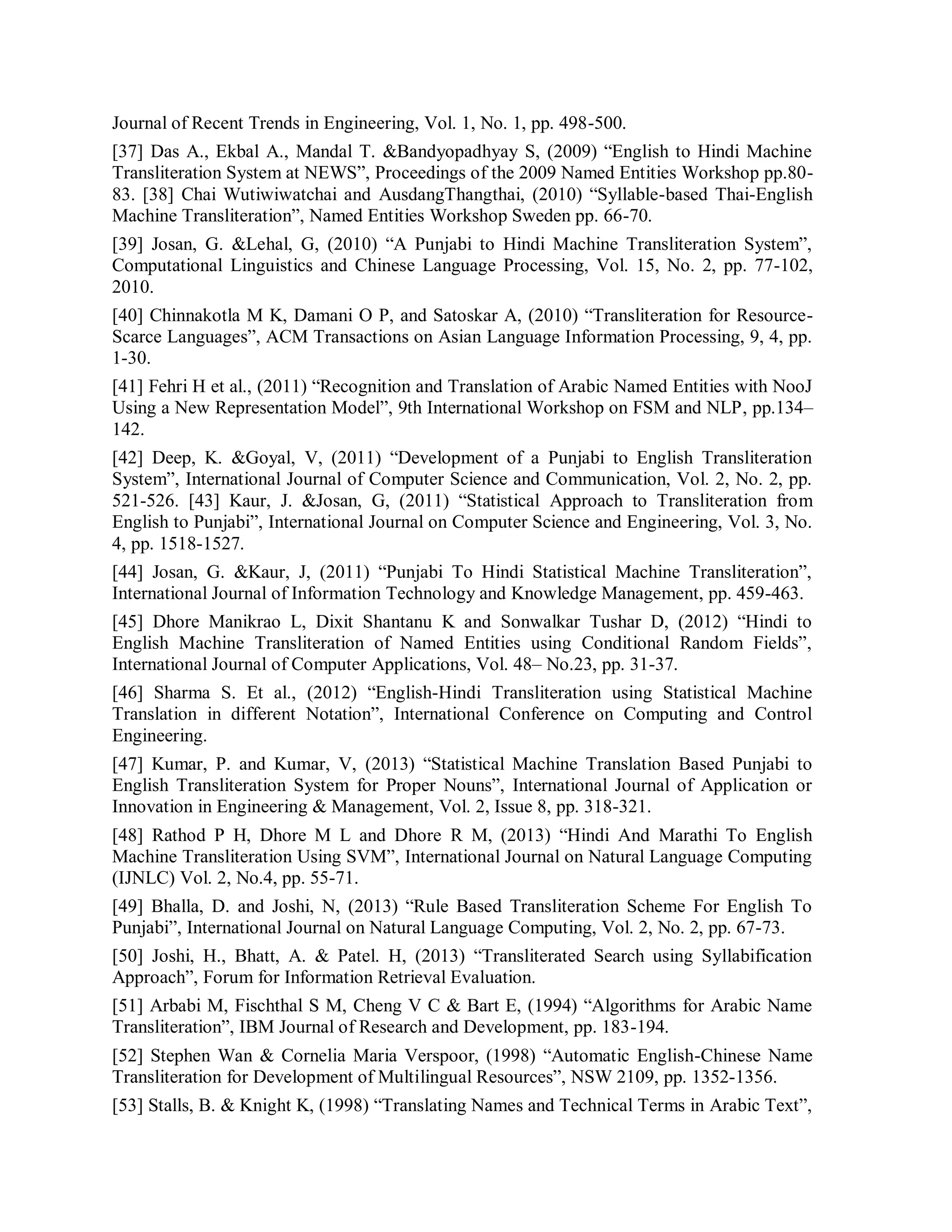 Journal of Recent Trends in Engineering, Vol. 1, No. 1, pp. 498-500.
[37] Das A., Ekbal A., Mandal T. &Bandyopadhyay S, (2009) “English to Hindi Machine
Transliteration System at NEWS”, Proceedings of the 2009 Named Entities Workshop pp.80-
83. [38] Chai Wutiwiwatchai and AusdangThangthai, (2010) “Syllable-based Thai-English
Machine Transliteration”, Named Entities Workshop Sweden pp. 66-70.
[39] Josan, G. &Lehal, G, (2010) “A Punjabi to Hindi Machine Transliteration System”,
Computational Linguistics and Chinese Language Processing, Vol. 15, No. 2, pp. 77-102,
2010.
[40] Chinnakotla M K, Damani O P, and Satoskar A, (2010) “Transliteration for Resource-
Scarce Languages”, ACM Transactions on Asian Language Information Processing, 9, 4, pp.
1-30.
[41] Fehri H et al., (2011) “Recognition and Translation of Arabic Named Entities with NooJ
Using a New Representation Model”, 9th International Workshop on FSM and NLP, pp.134–
142.
[42] Deep, K. &Goyal, V, (2011) “Development of a Punjabi to English Transliteration
System”, International Journal of Computer Science and Communication, Vol. 2, No. 2, pp.
521-526. [43] Kaur, J. &Josan, G, (2011) “Statistical Approach to Transliteration from
English to Punjabi”, International Journal on Computer Science and Engineering, Vol. 3, No.
4, pp. 1518-1527.
[44] Josan, G. &Kaur, J, (2011) “Punjabi To Hindi Statistical Machine Transliteration”,
International Journal of Information Technology and Knowledge Management, pp. 459-463.
[45] Dhore Manikrao L, Dixit Shantanu K and Sonwalkar Tushar D, (2012) “Hindi to
English Machine Transliteration of Named Entities using Conditional Random Fields”,
International Journal of Computer Applications, Vol. 48– No.23, pp. 31-37.
[46] Sharma S. Et al., (2012) “English-Hindi Transliteration using Statistical Machine
Translation in different Notation”, International Conference on Computing and Control
Engineering.
[47] Kumar, P. and Kumar, V, (2013) “Statistical Machine Translation Based Punjabi to
English Transliteration System for Proper Nouns”, International Journal of Application or
Innovation in Engineering & Management, Vol. 2, Issue 8, pp. 318-321.
[48] Rathod P H, Dhore M L and Dhore R M, (2013) “Hindi And Marathi To English
Machine Transliteration Using SVM”, International Journal on Natural Language Computing
(IJNLC) Vol. 2, No.4, pp. 55-71.
[49] Bhalla, D. and Joshi, N, (2013) “Rule Based Transliteration Scheme For English To
Punjabi”, International Journal on Natural Language Computing, Vol. 2, No. 2, pp. 67-73.
[50] Joshi, H., Bhatt, A. & Patel. H, (2013) “Transliterated Search using Syllabification
Approach”, Forum for Information Retrieval Evaluation.
[51] Arbabi M, Fischthal S M, Cheng V C & Bart E, (1994) “Algorithms for Arabic Name
Transliteration”, IBM Journal of Research and Development, pp. 183-194.
[52] Stephen Wan & Cornelia Maria Verspoor, (1998) “Automatic English-Chinese Name
Transliteration for Development of Multilingual Resources”, NSW 2109, pp. 1352-1356.
[53] Stalls, B. & Knight K, (1998) “Translating Names and Technical Terms in Arabic Text”,
 