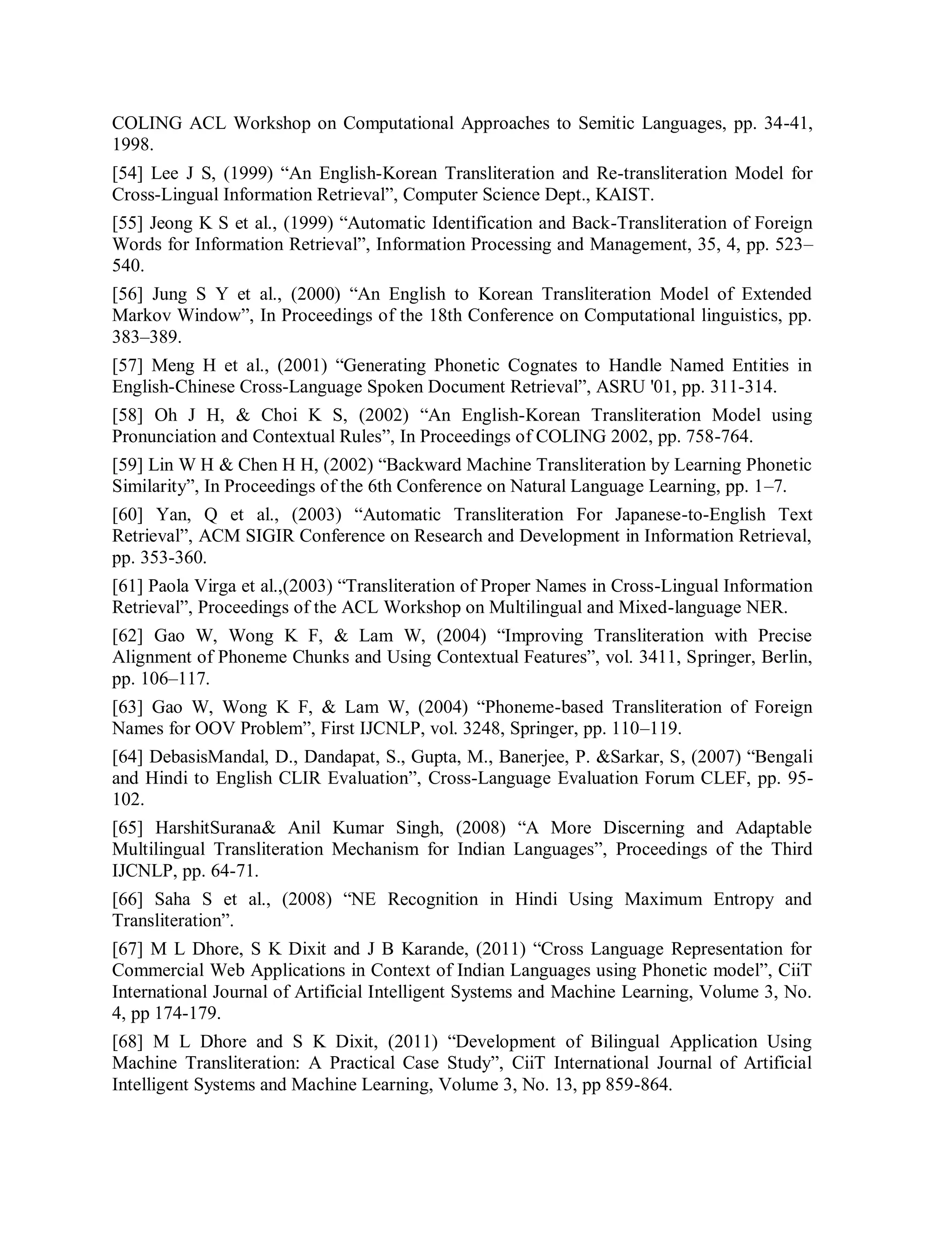 COLING ACL Workshop on Computational Approaches to Semitic Languages, pp. 34-41,
1998.
[54] Lee J S, (1999) “An English-Korean Transliteration and Re-transliteration Model for
Cross-Lingual Information Retrieval”, Computer Science Dept., KAIST.
[55] Jeong K S et al., (1999) “Automatic Identification and Back-Transliteration of Foreign
Words for Information Retrieval”, Information Processing and Management, 35, 4, pp. 523–
540.
[56] Jung S Y et al., (2000) “An English to Korean Transliteration Model of Extended
Markov Window”, In Proceedings of the 18th Conference on Computational linguistics, pp.
383–389.
[57] Meng H et al., (2001) “Generating Phonetic Cognates to Handle Named Entities in
English-Chinese Cross-Language Spoken Document Retrieval”, ASRU '01, pp. 311-314.
[58] Oh J H, & Choi K S, (2002) “An English-Korean Transliteration Model using
Pronunciation and Contextual Rules”, In Proceedings of COLING 2002, pp. 758-764.
[59] Lin W H & Chen H H, (2002) “Backward Machine Transliteration by Learning Phonetic
Similarity”, In Proceedings of the 6th Conference on Natural Language Learning, pp. 1–7.
[60] Yan, Q et al., (2003) “Automatic Transliteration For Japanese-to-English Text
Retrieval”, ACM SIGIR Conference on Research and Development in Information Retrieval,
pp. 353-360.
[61] Paola Virga et al.,(2003) “Transliteration of Proper Names in Cross-Lingual Information
Retrieval”, Proceedings of the ACL Workshop on Multilingual and Mixed-language NER.
[62] Gao W, Wong K F, & Lam W, (2004) “Improving Transliteration with Precise
Alignment of Phoneme Chunks and Using Contextual Features”, vol. 3411, Springer, Berlin,
pp. 106–117.
[63] Gao W, Wong K F, & Lam W, (2004) “Phoneme-based Transliteration of Foreign
Names for OOV Problem”, First IJCNLP, vol. 3248, Springer, pp. 110–119.
[64] DebasisMandal, D., Dandapat, S., Gupta, M., Banerjee, P. &Sarkar, S, (2007) “Bengali
and Hindi to English CLIR Evaluation”, Cross-Language Evaluation Forum CLEF, pp. 95-
102.
[65] HarshitSurana& Anil Kumar Singh, (2008) “A More Discerning and Adaptable
Multilingual Transliteration Mechanism for Indian Languages”, Proceedings of the Third
IJCNLP, pp. 64-71.
[66] Saha S et al., (2008) “NE Recognition in Hindi Using Maximum Entropy and
Transliteration”.
[67] M L Dhore, S K Dixit and J B Karande, (2011) “Cross Language Representation for
Commercial Web Applications in Context of Indian Languages using Phonetic model”, CiiT
International Journal of Artificial Intelligent Systems and Machine Learning, Volume 3, No.
4, pp 174-179.
[68] M L Dhore and S K Dixit, (2011) “Development of Bilingual Application Using
Machine Transliteration: A Practical Case Study”, CiiT International Journal of Artificial
Intelligent Systems and Machine Learning, Volume 3, No. 13, pp 859-864.
 