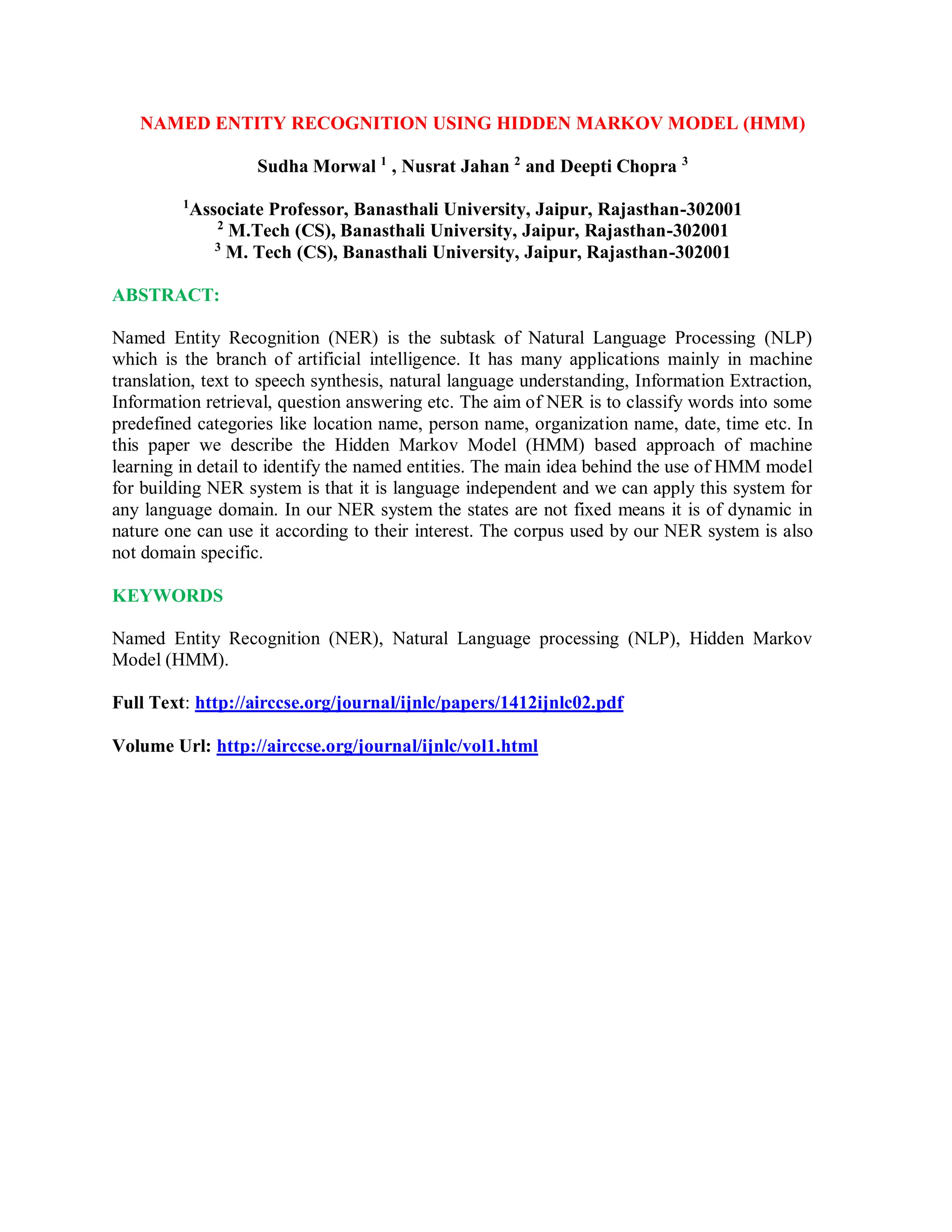 NAMED ENTITY RECOGNITION USING HIDDEN MARKOV MODEL (HMM)
Sudha Morwal 1
, Nusrat Jahan 2
and Deepti Chopra 3
1
Associate Professor, Banasthali University, Jaipur, Rajasthan-302001
2
M.Tech (CS), Banasthali University, Jaipur, Rajasthan-302001
3
M. Tech (CS), Banasthali University, Jaipur, Rajasthan-302001
ABSTRACT:
Named Entity Recognition (NER) is the subtask of Natural Language Processing (NLP)
which is the branch of artificial intelligence. It has many applications mainly in machine
translation, text to speech synthesis, natural language understanding, Information Extraction,
Information retrieval, question answering etc. The aim of NER is to classify words into some
predefined categories like location name, person name, organization name, date, time etc. In
this paper we describe the Hidden Markov Model (HMM) based approach of machine
learning in detail to identify the named entities. The main idea behind the use of HMM model
for building NER system is that it is language independent and we can apply this system for
any language domain. In our NER system the states are not fixed means it is of dynamic in
nature one can use it according to their interest. The corpus used by our NER system is also
not domain specific.
KEYWORDS
Named Entity Recognition (NER), Natural Language processing (NLP), Hidden Markov
Model (HMM).
Full Text: http://airccse.org/journal/ijnlc/papers/1412ijnlc02.pdf
Volume Url: http://airccse.org/journal/ijnlc/vol1.html
 
