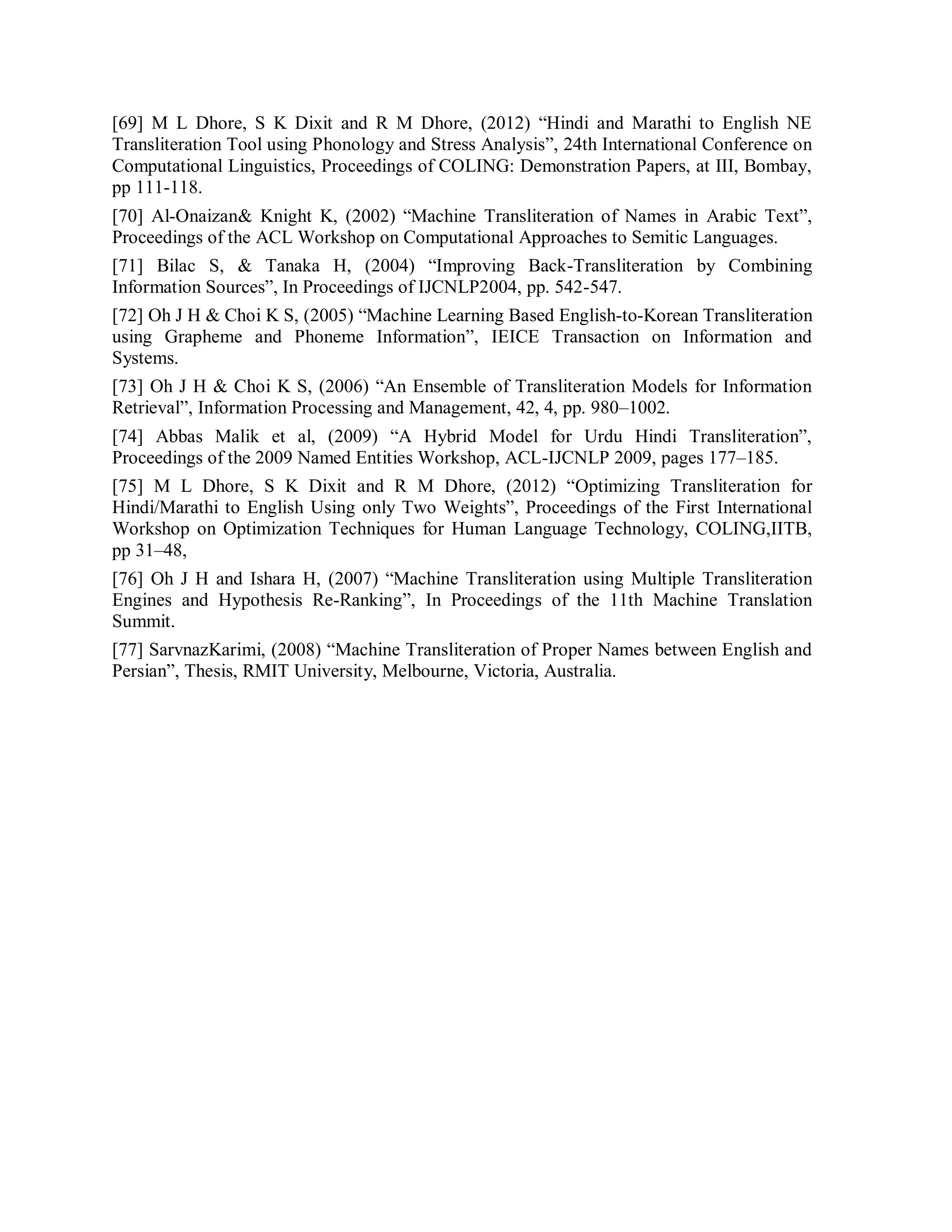 [69] M L Dhore, S K Dixit and R M Dhore, (2012) “Hindi and Marathi to English NE
Transliteration Tool using Phonology and Stress Analysis”, 24th International Conference on
Computational Linguistics, Proceedings of COLING: Demonstration Papers, at III, Bombay,
pp 111-118.
[70] Al-Onaizan& Knight K, (2002) “Machine Transliteration of Names in Arabic Text”,
Proceedings of the ACL Workshop on Computational Approaches to Semitic Languages.
[71] Bilac S, & Tanaka H, (2004) “Improving Back-Transliteration by Combining
Information Sources”, In Proceedings of IJCNLP2004, pp. 542-547.
[72] Oh J H & Choi K S, (2005) “Machine Learning Based English-to-Korean Transliteration
using Grapheme and Phoneme Information”, IEICE Transaction on Information and
Systems.
[73] Oh J H & Choi K S, (2006) “An Ensemble of Transliteration Models for Information
Retrieval”, Information Processing and Management, 42, 4, pp. 980–1002.
[74] Abbas Malik et al, (2009) “A Hybrid Model for Urdu Hindi Transliteration”,
Proceedings of the 2009 Named Entities Workshop, ACL-IJCNLP 2009, pages 177–185.
[75] M L Dhore, S K Dixit and R M Dhore, (2012) “Optimizing Transliteration for
Hindi/Marathi to English Using only Two Weights”, Proceedings of the First International
Workshop on Optimization Techniques for Human Language Technology, COLING,IITB,
pp 31–48,
[76] Oh J H and Ishara H, (2007) “Machine Transliteration using Multiple Transliteration
Engines and Hypothesis Re-Ranking”, In Proceedings of the 11th Machine Translation
Summit.
[77] SarvnazKarimi, (2008) “Machine Transliteration of Proper Names between English and
Persian”, Thesis, RMIT University, Melbourne, Victoria, Australia.
 