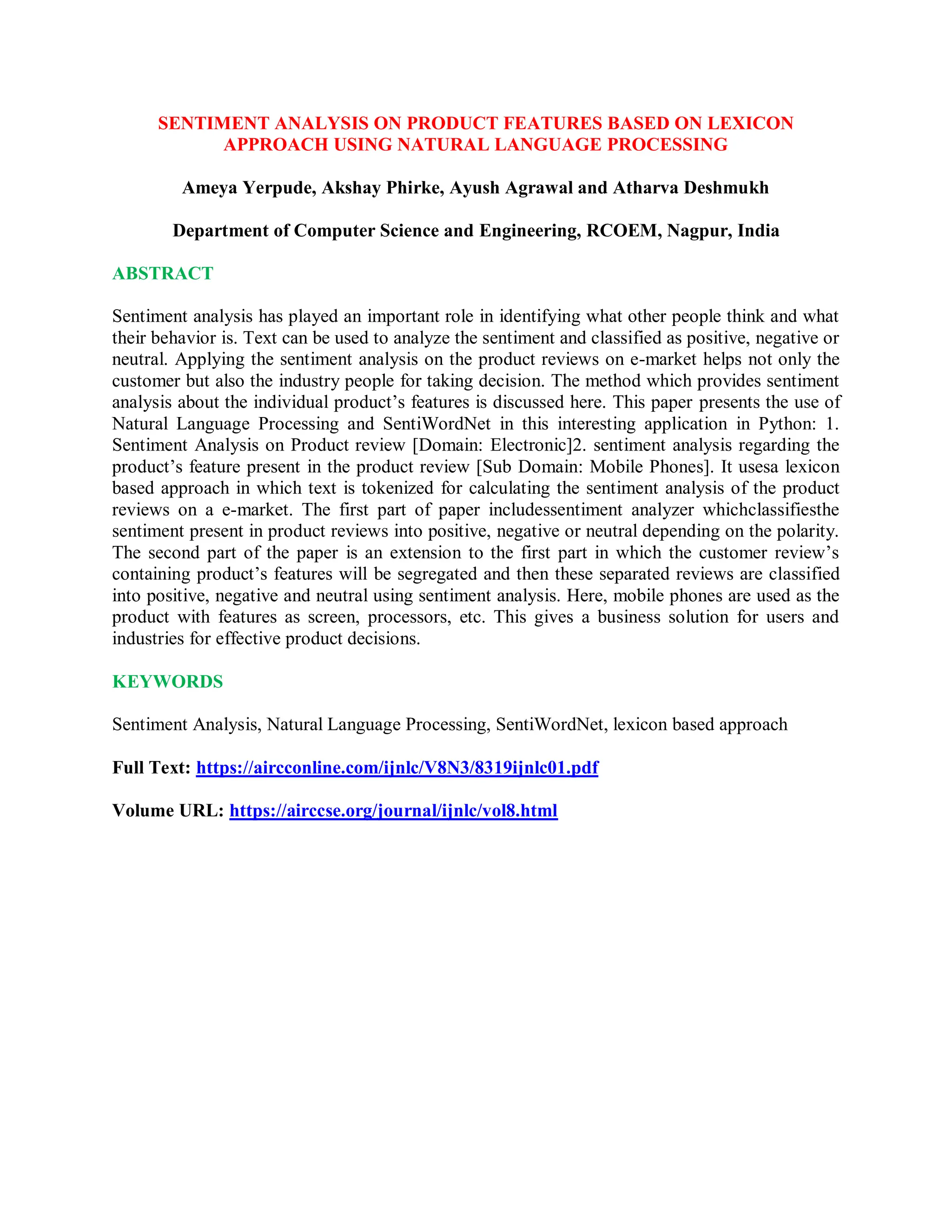 SENTIMENT ANALYSIS ON PRODUCT FEATURES BASED ON LEXICON
APPROACH USING NATURAL LANGUAGE PROCESSING
Ameya Yerpude, Akshay Phirke, Ayush Agrawal and Atharva Deshmukh
Department of Computer Science and Engineering, RCOEM, Nagpur, India
ABSTRACT
Sentiment analysis has played an important role in identifying what other people think and what
their behavior is. Text can be used to analyze the sentiment and classified as positive, negative or
neutral. Applying the sentiment analysis on the product reviews on e-market helps not only the
customer but also the industry people for taking decision. The method which provides sentiment
analysis about the individual product’s features is discussed here. This paper presents the use of
Natural Language Processing and SentiWordNet in this interesting application in Python: 1.
Sentiment Analysis on Product review [Domain: Electronic]2. sentiment analysis regarding the
product’s feature present in the product review [Sub Domain: Mobile Phones]. It usesa lexicon
based approach in which text is tokenized for calculating the sentiment analysis of the product
reviews on a e-market. The first part of paper includessentiment analyzer whichclassifiesthe
sentiment present in product reviews into positive, negative or neutral depending on the polarity.
The second part of the paper is an extension to the first part in which the customer review’s
containing product’s features will be segregated and then these separated reviews are classified
into positive, negative and neutral using sentiment analysis. Here, mobile phones are used as the
product with features as screen, processors, etc. This gives a business solution for users and
industries for effective product decisions.
KEYWORDS
Sentiment Analysis, Natural Language Processing, SentiWordNet, lexicon based approach
Full Text: https://aircconline.com/ijnlc/V8N3/8319ijnlc01.pdf
Volume URL: https://airccse.org/journal/ijnlc/vol8.html
 
