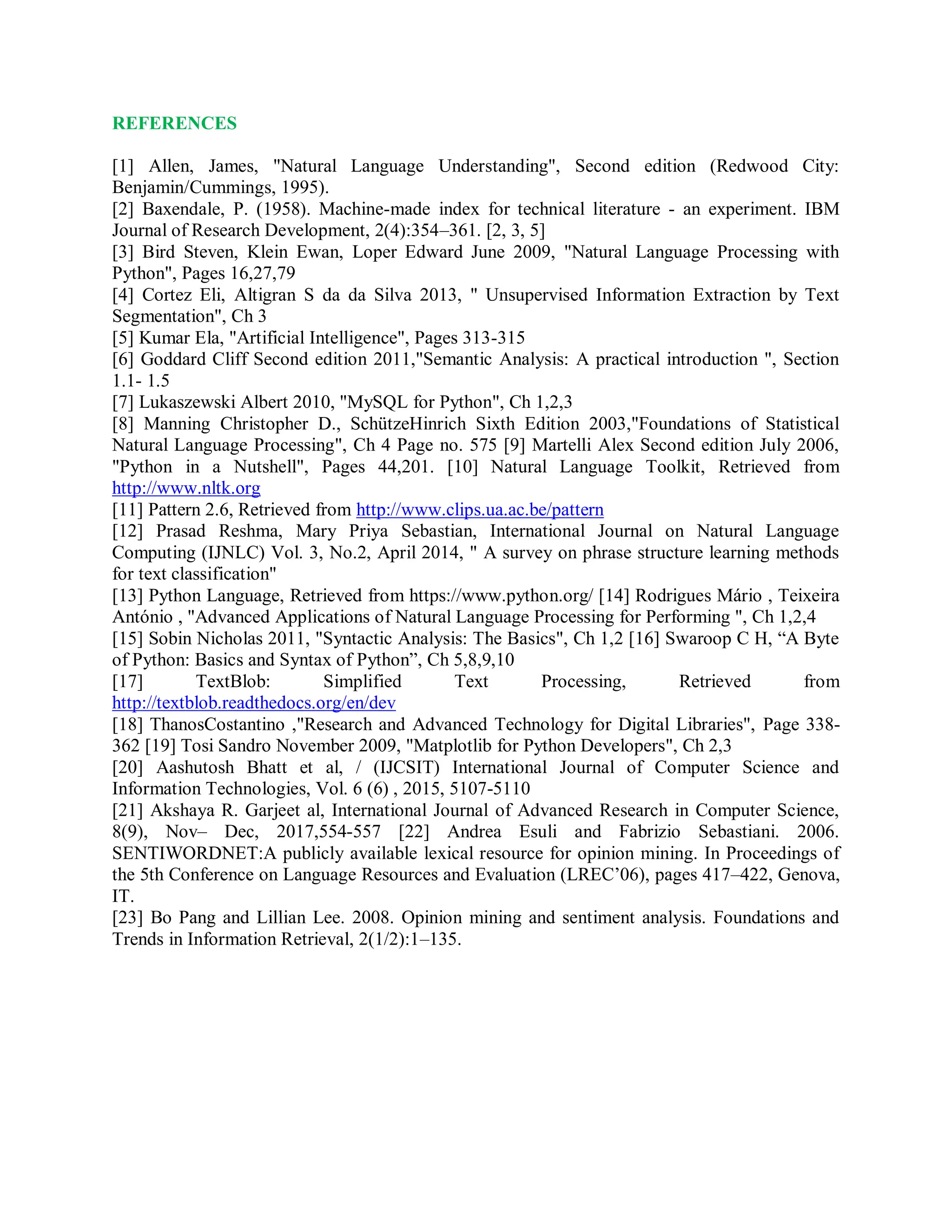 REFERENCES
[1] Allen, James, "Natural Language Understanding", Second edition (Redwood City:
Benjamin/Cummings, 1995).
[2] Baxendale, P. (1958). Machine-made index for technical literature - an experiment. IBM
Journal of Research Development, 2(4):354–361. [2, 3, 5]
[3] Bird Steven, Klein Ewan, Loper Edward June 2009, "Natural Language Processing with
Python", Pages 16,27,79
[4] Cortez Eli, Altigran S da da Silva 2013, " Unsupervised Information Extraction by Text
Segmentation", Ch 3
[5] Kumar Ela, "Artificial Intelligence", Pages 313-315
[6] Goddard Cliff Second edition 2011,"Semantic Analysis: A practical introduction ", Section
1.1- 1.5
[7] Lukaszewski Albert 2010, "MySQL for Python", Ch 1,2,3
[8] Manning Christopher D., SchützeHinrich Sixth Edition 2003,"Foundations of Statistical
Natural Language Processing", Ch 4 Page no. 575 [9] Martelli Alex Second edition July 2006,
"Python in a Nutshell", Pages 44,201. [10] Natural Language Toolkit, Retrieved from
http://www.nltk.org
[11] Pattern 2.6, Retrieved from http://www.clips.ua.ac.be/pattern
[12] Prasad Reshma, Mary Priya Sebastian, International Journal on Natural Language
Computing (IJNLC) Vol. 3, No.2, April 2014, " A survey on phrase structure learning methods
for text classification"
[13] Python Language, Retrieved from https://www.python.org/ [14] Rodrigues Mário , Teixeira
António , "Advanced Applications of Natural Language Processing for Performing ", Ch 1,2,4
[15] Sobin Nicholas 2011, "Syntactic Analysis: The Basics", Ch 1,2 [16] Swaroop C H, “A Byte
of Python: Basics and Syntax of Python”, Ch 5,8,9,10
[17] TextBlob: Simplified Text Processing, Retrieved from
http://textblob.readthedocs.org/en/dev
[18] ThanosCostantino ,"Research and Advanced Technology for Digital Libraries", Page 338-
362 [19] Tosi Sandro November 2009, "Matplotlib for Python Developers", Ch 2,3
[20] Aashutosh Bhatt et al, / (IJCSIT) International Journal of Computer Science and
Information Technologies, Vol. 6 (6) , 2015, 5107-5110
[21] Akshaya R. Garjeet al, International Journal of Advanced Research in Computer Science,
8(9), Nov– Dec, 2017,554-557 [22] Andrea Esuli and Fabrizio Sebastiani. 2006.
SENTIWORDNET:A publicly available lexical resource for opinion mining. In Proceedings of
the 5th Conference on Language Resources and Evaluation (LREC’06), pages 417–422, Genova,
IT.
[23] Bo Pang and Lillian Lee. 2008. Opinion mining and sentiment analysis. Foundations and
Trends in Information Retrieval, 2(1/2):1–135.
 