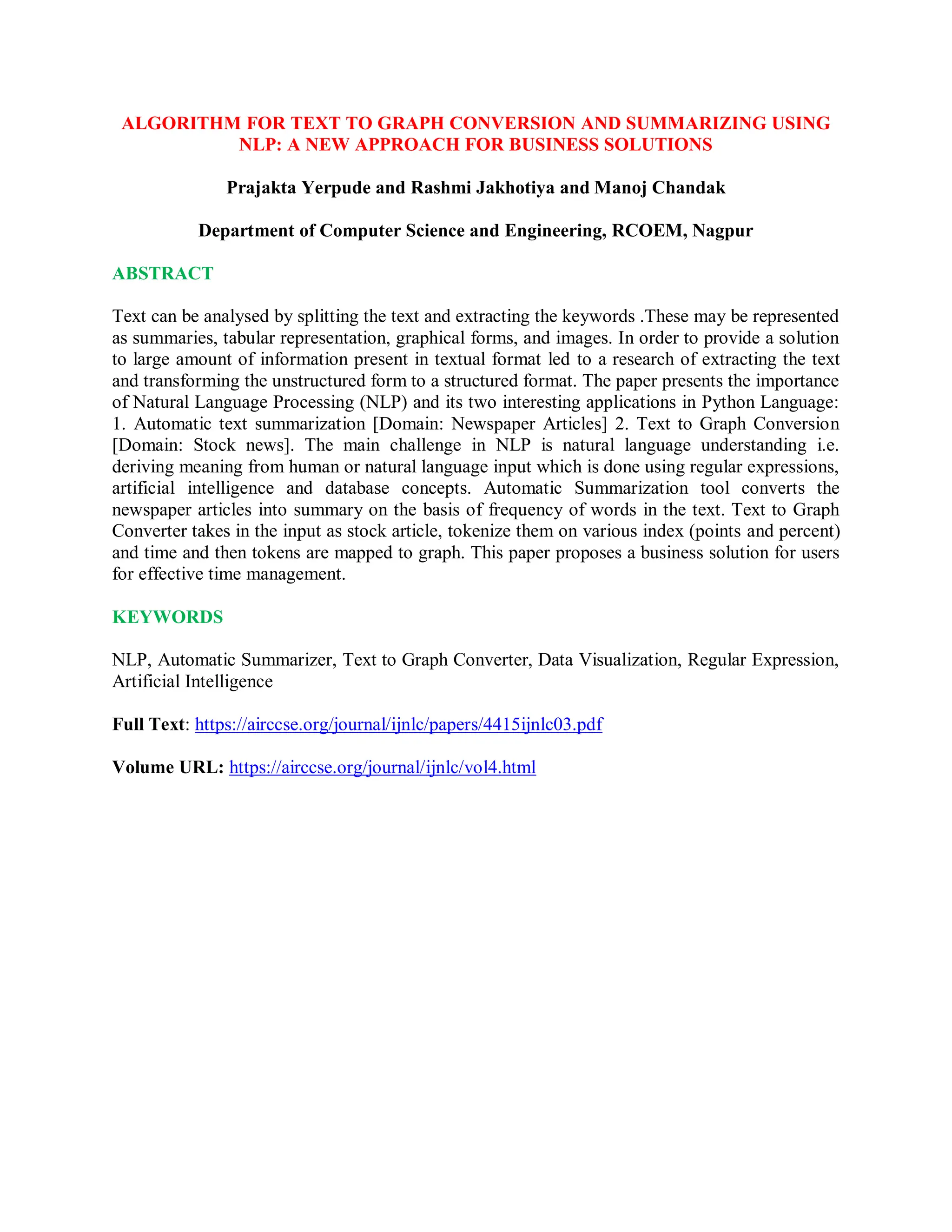 ALGORITHM FOR TEXT TO GRAPH CONVERSION AND SUMMARIZING USING
NLP: A NEW APPROACH FOR BUSINESS SOLUTIONS
Prajakta Yerpude and Rashmi Jakhotiya and Manoj Chandak
Department of Computer Science and Engineering, RCOEM, Nagpur
ABSTRACT
Text can be analysed by splitting the text and extracting the keywords .These may be represented
as summaries, tabular representation, graphical forms, and images. In order to provide a solution
to large amount of information present in textual format led to a research of extracting the text
and transforming the unstructured form to a structured format. The paper presents the importance
of Natural Language Processing (NLP) and its two interesting applications in Python Language:
1. Automatic text summarization [Domain: Newspaper Articles] 2. Text to Graph Conversion
[Domain: Stock news]. The main challenge in NLP is natural language understanding i.e.
deriving meaning from human or natural language input which is done using regular expressions,
artificial intelligence and database concepts. Automatic Summarization tool converts the
newspaper articles into summary on the basis of frequency of words in the text. Text to Graph
Converter takes in the input as stock article, tokenize them on various index (points and percent)
and time and then tokens are mapped to graph. This paper proposes a business solution for users
for effective time management.
KEYWORDS
NLP, Automatic Summarizer, Text to Graph Converter, Data Visualization, Regular Expression,
Artificial Intelligence
Full Text: https://airccse.org/journal/ijnlc/papers/4415ijnlc03.pdf
Volume URL: https://airccse.org/journal/ijnlc/vol4.html
 