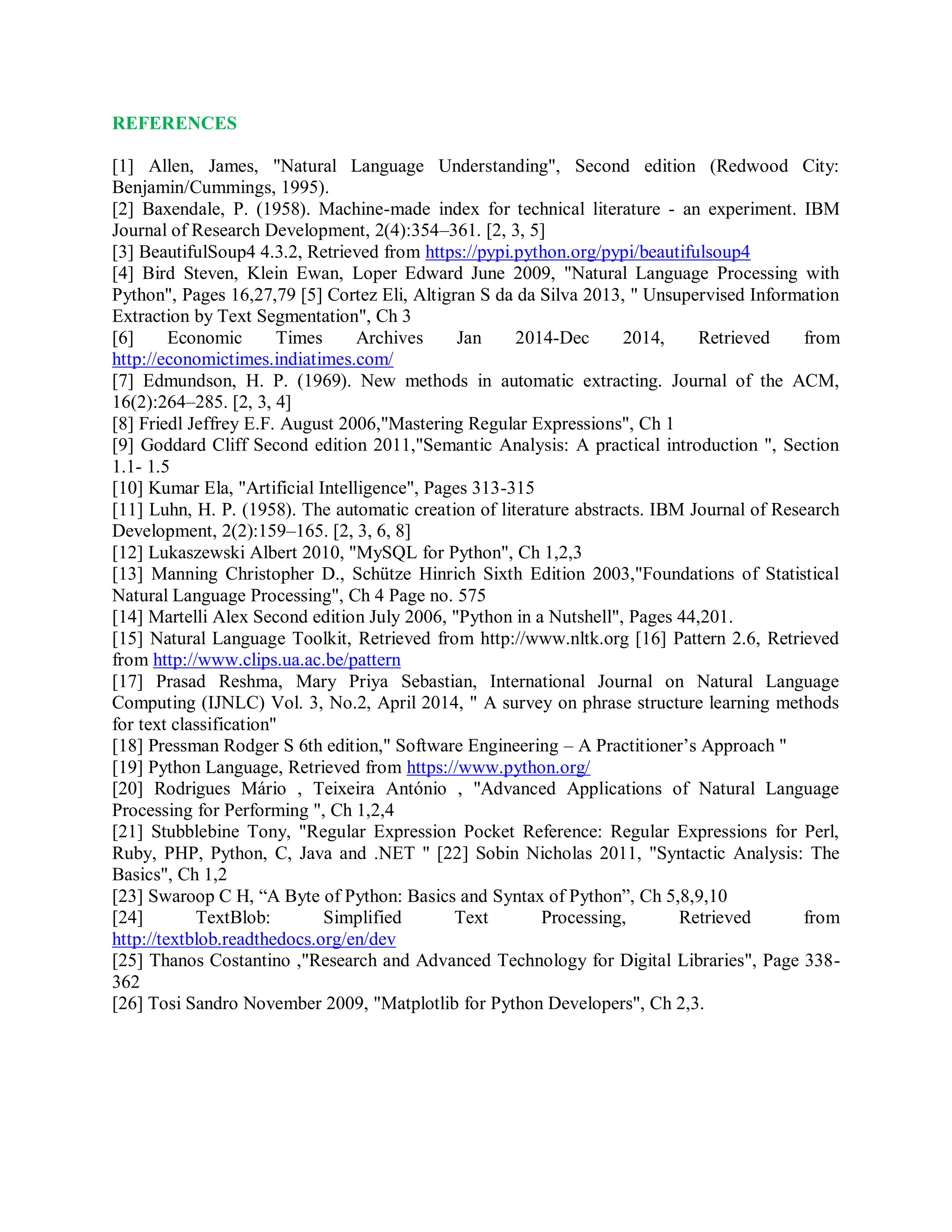 REFERENCES
[1] Allen, James, "Natural Language Understanding", Second edition (Redwood City:
Benjamin/Cummings, 1995).
[2] Baxendale, P. (1958). Machine-made index for technical literature - an experiment. IBM
Journal of Research Development, 2(4):354–361. [2, 3, 5]
[3] BeautifulSoup4 4.3.2, Retrieved from https://pypi.python.org/pypi/beautifulsoup4
[4] Bird Steven, Klein Ewan, Loper Edward June 2009, "Natural Language Processing with
Python", Pages 16,27,79 [5] Cortez Eli, Altigran S da da Silva 2013, " Unsupervised Information
Extraction by Text Segmentation", Ch 3
[6] Economic Times Archives Jan 2014-Dec 2014, Retrieved from
http://economictimes.indiatimes.com/
[7] Edmundson, H. P. (1969). New methods in automatic extracting. Journal of the ACM,
16(2):264–285. [2, 3, 4]
[8] Friedl Jeffrey E.F. August 2006,"Mastering Regular Expressions", Ch 1
[9] Goddard Cliff Second edition 2011,"Semantic Analysis: A practical introduction ", Section
1.1- 1.5
[10] Kumar Ela, "Artificial Intelligence", Pages 313-315
[11] Luhn, H. P. (1958). The automatic creation of literature abstracts. IBM Journal of Research
Development, 2(2):159–165. [2, 3, 6, 8]
[12] Lukaszewski Albert 2010, "MySQL for Python", Ch 1,2,3
[13] Manning Christopher D., Schütze Hinrich Sixth Edition 2003,"Foundations of Statistical
Natural Language Processing", Ch 4 Page no. 575
[14] Martelli Alex Second edition July 2006, "Python in a Nutshell", Pages 44,201.
[15] Natural Language Toolkit, Retrieved from http://www.nltk.org [16] Pattern 2.6, Retrieved
from http://www.clips.ua.ac.be/pattern
[17] Prasad Reshma, Mary Priya Sebastian, International Journal on Natural Language
Computing (IJNLC) Vol. 3, No.2, April 2014, " A survey on phrase structure learning methods
for text classification"
[18] Pressman Rodger S 6th edition," Software Engineering – A Practitioner’s Approach "
[19] Python Language, Retrieved from https://www.python.org/
[20] Rodrigues Mário , Teixeira António , "Advanced Applications of Natural Language
Processing for Performing ", Ch 1,2,4
[21] Stubblebine Tony, "Regular Expression Pocket Reference: Regular Expressions for Perl,
Ruby, PHP, Python, C, Java and .NET " [22] Sobin Nicholas 2011, "Syntactic Analysis: The
Basics", Ch 1,2
[23] Swaroop C H, “A Byte of Python: Basics and Syntax of Python”, Ch 5,8,9,10
[24] TextBlob: Simplified Text Processing, Retrieved from
http://textblob.readthedocs.org/en/dev
[25] Thanos Costantino ,"Research and Advanced Technology for Digital Libraries", Page 338-
362
[26] Tosi Sandro November 2009, "Matplotlib for Python Developers", Ch 2,3.
 