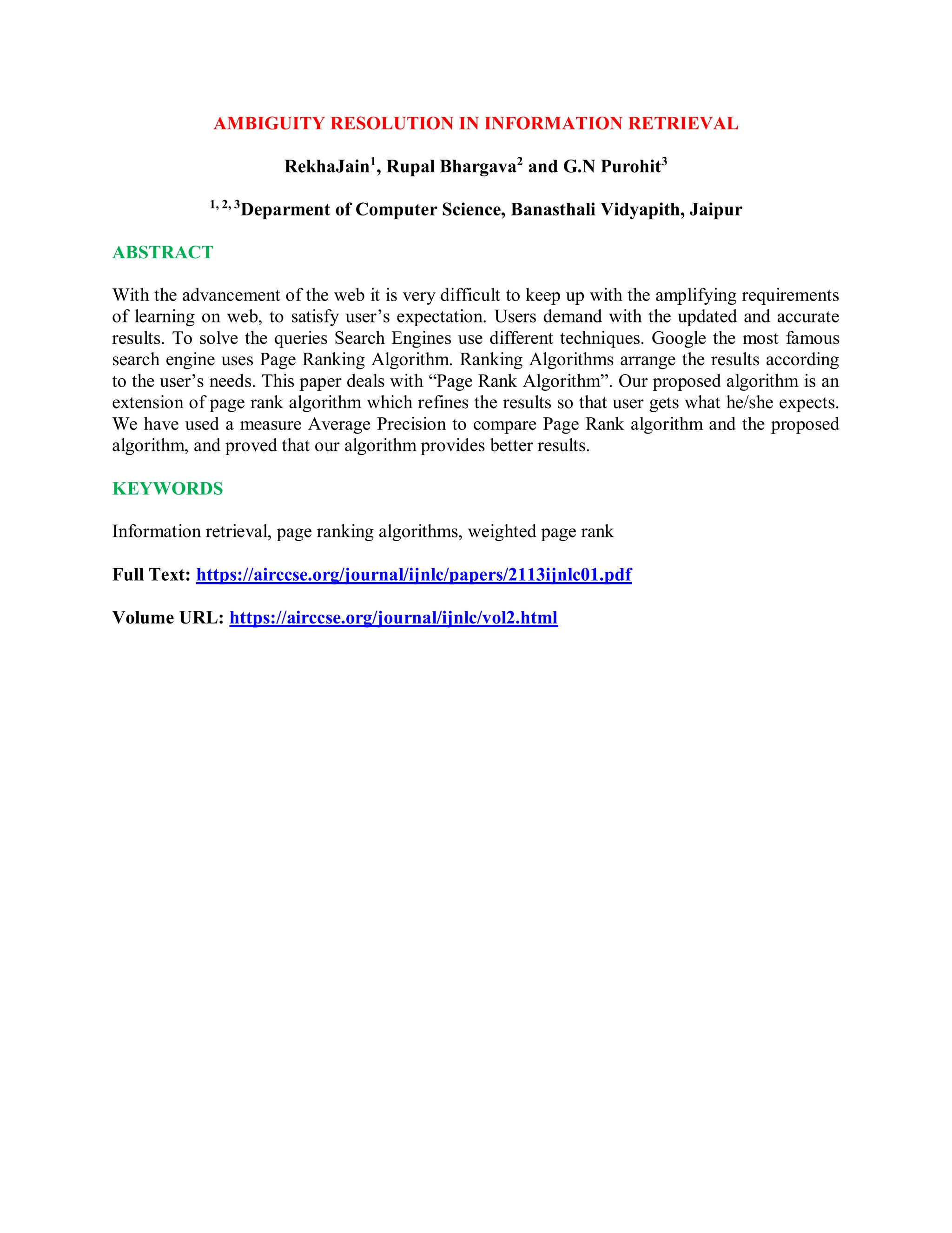 AMBIGUITY RESOLUTION IN INFORMATION RETRIEVAL
RekhaJain1
, Rupal Bhargava2
and G.N Purohit3
1, 2, 3
Deparment of Computer Science, Banasthali Vidyapith, Jaipur
ABSTRACT
With the advancement of the web it is very difficult to keep up with the amplifying requirements
of learning on web, to satisfy user’s expectation. Users demand with the updated and accurate
results. To solve the queries Search Engines use different techniques. Google the most famous
search engine uses Page Ranking Algorithm. Ranking Algorithms arrange the results according
to the user’s needs. This paper deals with “Page Rank Algorithm”. Our proposed algorithm is an
extension of page rank algorithm which refines the results so that user gets what he/she expects.
We have used a measure Average Precision to compare Page Rank algorithm and the proposed
algorithm, and proved that our algorithm provides better results.
KEYWORDS
Information retrieval, page ranking algorithms, weighted page rank
Full Text: https://airccse.org/journal/ijnlc/papers/2113ijnlc01.pdf
Volume URL: https://airccse.org/journal/ijnlc/vol2.html
 